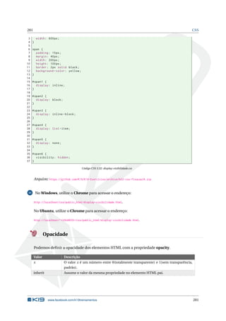 201 CSS
3 width: 600px;
4 }
5
6 span {
7 padding: 15px;
8 margin: 40px;
9 width: 200px;
10 height: 100px;
11 border: 2px solid black;
12 background -color: yellow;
13 }
14
15 #span1 {
16 display: inline;
17 }
18
19 #span2 {
20 display: block;
21 }
22
23 #span3 {
24 display: inline -block;
25 }
26
27 #span4 {
28 display: list -item;
29 }
30
31 #span5 {
32 display: none;
33 }
34
35 #span6 {
36 visibility: hidden;
37 }
Código CSS 3.32: display-visibilidade.css
Arquivo: https://github.com/K19/K19-Exercicios/archive/k02-css-fixacao34.zip
35 No Windows, utilize o Chrome para acessar o endereço:
http://localhost/css/public_html/display-visibilidade.html.
No Ubuntu, utilize o Chrome para acessar o endereço:
http://localhost/~<USUARIO>/css/public_html/display-visibilidade.html.
Opacidade
Podemos deﬁnir a opacidade dos elementos HTML com a propriedade opacity.
Valor Descrição
x O valor x é um número entre 0(totalmente transparente) e 1(sem transparência,
padrão).
inherit Assume o valor da mesma propriedade no elemento HTML pai.
www.facebook.com/k19treinamentos 201
 