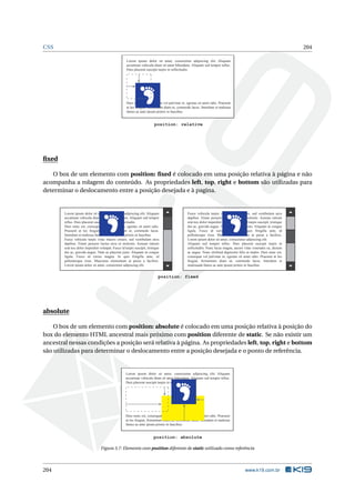CSS 204
Lorem ipsum dolor sit amet, consectetur adipiscing elit. Aliquam
accumsan vehicula diam sit amet bibendum. Aliquam sed tempor tellus.
Duis placerat suscipit turpis in sollicitudin.
Duis nunc est, consequat vel pulvinar in, egestas sit amet odio. Praesent
at leo feugiat, fermentum diam ut, commodo lacus. Interdum et malesua
fames ac ante ipsum primis in faucibus.
position: relative
ﬁxed
O box de um elemento com position: ﬁxed é colocado em uma posição relativa à página e não
acompanha a rolagem do conteúdo. As propriedades left, top, right e bottom são utilizadas para
determinar o deslocamento entre a posição desejada e à pagina.
Lorem ipsum dolor sit amet, consectetur adipiscing elit. Aliquam
accumsan vehicula diam sit amet bibendum. Aliquam sed tempor
tellus. Duis placerat suscipit turpis in sollicitudin.
Duis nunc est, consequat vel pulvinar in, egestas sit amet odio.
Praesent at leo feugiat, fermentum diam ut, commodo lacus.
Interdum et malesua fames ac ante ipsum primis in faucibus.
Fusce vehicula turpis vitae mauris ornare, sed vestibulum arcu
dapibus. Etiam posuere luctus arcu ut molestie. Aenean rutrum
erat nec dolor imperdiet volutpat. Fusce id turpis suscipit, tristique
dui ac, gravida augue. Nam ac placerat justo. Aliquam ut congue
ligula. Fusce id varius magna. In quis fringilla ante, id
pellentesque risus. Maecenas elementum at purus a facilisis.
Lorem ipsum dolor sit amet, consectetur adipiscing elit.
Fusce vehicula turpis vitae mauris ornare, sed vestibulum arcu
dapibus. Etiam posuere luctus arcu ut molestie. Aenean rutrum
erat nec dolor imperdiet volutpat. Fusce id turpis suscipit, tristique
dui ac, gravida augue. Nam ac placerat justo. Aliquam ut congue
ligula. Fusce id varius magna. In quis fringilla ante, id
pellentesque risus. Maecenas elementum at purus a facilisis.
Lorem ipsum dolor sit amet, consectetur adipiscing elit.
Aliquam sed tempor tellus. Duis placerat suscipit turpis in
sollicitudin. Nunc lacus magna, auctor vitae venenatis eu, dictum
ac augue. Nunc eleifend dignissim felis at mattis. Duis nunc est,
consequat vel pulvinar in, egestas sit amet odio. Praesent at leo
feugiat, fermentum diam ut, commodo lacus. Interdum et
malesuada fames ac ante ipsum primis in faucibus.
position: fixed
absolute
O box de um elemento com position: absolute é colocado em uma posição relativa à posição do
box do elemento HTML ancestral mais próximo com position diferente de static. Se não existir um
ancestral nessas condições a posição será relativa à página. As propriedades left, top, right e bottom
são utilizadas para determinar o deslocamento entre a posição desejada e o ponto de referência.
Lorem ipsum dolor sit amet, consectetur adipiscing elit. Aliquam
accumsan vehicula diam sit amet bibendum. Aliquam sed tempor tellus.
Duis placerat suscipit turpis in sollicitudin.
Duis nunc est, consequat vel pulvinar in, egestas sit amet odio. Praesent
at leo feugiat, fermentum diam ut, commodo lacus. Interdum et malesua
fames ac ante ipsum primis in faucibus.
position: absolute
Figura 3.7: Elemento com position diferente de static utilizado como referência
204 www.k19.com.br
 