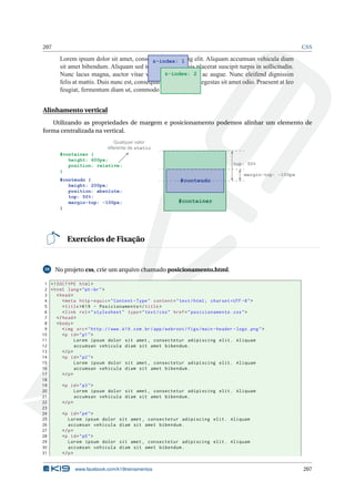 207 CSS
Lorem ipsum dolor sit amet, consectetur adipiscing elit. Aliquam accumsan vehicula diam
sit amet bibendum. Aliquam sed tempor tellus. Duis placerat suscipit turpis in sollicitudin.
Nunc lacus magna, auctor vitae venenatis eu, dictum ac augue. Nunc eleifend dignissim
felis at mattis. Duis nunc est, consequat vel pulvinar in, egestas sit amet odio. Praesent at leo
feugiat, fermentum diam ut, commodo lacus.
z-index: 1
z-index: 2
Alinhamento vertical
Utilizando as propriedades de margem e posicionamento podemos alinhar um elemento de
forma centralizada na vertical.
#container {
height: 600px;
position: relative;
}
#conteudo {
height: 200px;
position: absolute;
top: 50%;
margin-top: -100px;
}
#container
top: 50%
margin-top: -100px
Qualquer valor
diferente de static
#conteudo
Exercícios de Fixação
39 No projeto css, crie um arquivo chamado posicionamento.html.
1 <!DOCTYPE html>
2 <html lang="pt-br">
3 <head>
4 <meta http -equiv="Content -Type" content="text/html; charset=UTF -8">
5 <title>K19 - Posicionamento </title>
6 <link rel="stylesheet" type="text/css" href="posicionamento.css">
7 </head>
8 <body>
9 <img src="http ://www.k19.com.br/app/webroot/figs/main -header -logo.png">
10 <p id="p1">
11 Lorem ipsum dolor sit amet , consectetur adipiscing elit. Aliquam
12 accumsan vehicula diam sit amet bibendum.
13 </p>
14 <p id="p2">
15 Lorem ipsum dolor sit amet , consectetur adipiscing elit. Aliquam
16 accumsan vehicula diam sit amet bibendum.
17 </p>
18
19 <p id="p3">
20 Lorem ipsum dolor sit amet , consectetur adipiscing elit. Aliquam
21 accumsan vehicula diam sit amet bibendum.
22 </p>
23
24 <p id="p4">
25 Lorem ipsum dolor sit amet , consectetur adipiscing elit. Aliquam
26 accumsan vehicula diam sit amet bibendum.
27 </p>
28 <p id="p5">
29 Lorem ipsum dolor sit amet , consectetur adipiscing elit. Aliquam
30 accumsan vehicula diam sit amet bibendum.
31 </p>
www.facebook.com/k19treinamentos 207
 