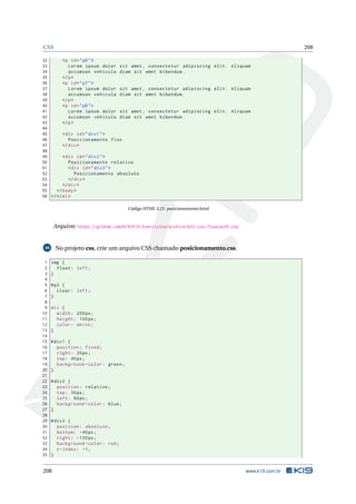 CSS 208
32 <p id="p6">
33 Lorem ipsum dolor sit amet , consectetur adipiscing elit. Aliquam
34 accumsan vehicula diam sit amet bibendum.
35 </p>
36 <p id="p7">
37 Lorem ipsum dolor sit amet , consectetur adipiscing elit. Aliquam
38 accumsan vehicula diam sit amet bibendum.
39 </p>
40 <p id="p8">
41 Lorem ipsum dolor sit amet , consectetur adipiscing elit. Aliquam
42 accumsan vehicula diam sit amet bibendum.
43 </p>
44
45 <div id="div1">
46 Posicionamento fixo
47 </div>
48
49 <div id="div2">
50 Posicionamento relativo
51 <div id="div3">
52 Posicionamento absoluto
53 </div>
54 </div>
55 </body>
56 </html>
Código HTML 3.21: posicionamento.html
Arquivo: https://github.com/K19/K19-Exercicios/archive/k02-css-fixacao39.zip
40 No projeto css, crie um arquivo CSS chamado posicionamento.css.
1 img {
2 float: left;
3 }
4
5 #p3 {
6 clear: left;
7 }
8
9 div {
10 width: 200px;
11 height: 100px;
12 color: white;
13 }
14
15 #div1 {
16 position: fixed;
17 right: 20px;
18 top: 40px;
19 background -color: green;
20 }
21
22 #div2 {
23 position: relative;
24 top: 30px;
25 left: 60px;
26 background -color: blue;
27 }
28
29 #div3 {
30 position: absolute;
31 bottom: -40px;
32 right: -100px;
33 background -color: red;
34 z-index: -1;
35 }
208 www.k19.com.br
 
