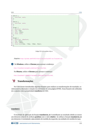 213 CSS
24 #div4 {
25 overflow: auto;
26 }
27
28 #div5 {
29 overflow: auto;
30 }
31
32 #img1 {
33 position: absolute;
34 top: 10px;
35 left: 400px;
36 clip: auto;
37 }
38
39 #img2 {
40 position: absolute;
41 top: 250px;
42 left: 400px;
43 clip:rect (10px, 118px, 108px, 40px);
44 }
Código CSS 3.35: overﬂow-clip.css
Arquivo: https://github.com/K19/K19-Exercicios/archive/k02-css-fixacao43.zip
44 No Windows, utilize o Chrome para acessar o endereço:
http://localhost/css/public_html/overflow-clip.html.
No Ubuntu, utilize o Chrome para acessar o endereço:
http://localhost/~<USUARIO>/css/public_html/overflow-clip.html.
Transformações
No CSS3 foram introduzidas algumas funções para realizar as transformações de translado, es-
calonamento, distorção e rotação nos elementos de uma página HTML. Essas funções são utilizadas
em conjunto com a propriedade transform do CSS3.
translate()
O resultado da aplicação da função translate(m, n) é semelhante ao resultado obtido ao mover
um elemento através do atributo position com o valor relative. Ao utilizar a função translate(m, n)
um elemento é transladado a m unidades de medida da esquerda e n unidades de medida do topo.
www.facebook.com/k19treinamentos 213
 