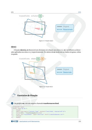215 CSS
Original
Rotacionado
transform: rotate( m );
m
Figura 3.11: Função rotate()
skew()
A função skew(m, n) distorcerá um elemento em relação aos eixos x e y. m e n deﬁnem as distor-
ções aplicadas nos eixos x e y respectivamente. Os valores de m e n devem ser dados em graus, voltas
ou grado.
Original
Destorcido
transform: skew( m , n );
Figura 3.12: Função skew()
Exercícios de Fixação
45 No projeto css, crie um arquivo chamado transformacoes.html.
1 <!DOCTYPE html>
2 <html lang="pt-br">
3 <head>
4 <meta http -equiv="Content -Type" content="text/html; charset=UTF -8">
5 <title>K19 - Transformações </title>
6 <link rel="stylesheet" type="text/css" href="transformacoes.css">
7 </head>
8 <body>
www.facebook.com/k19treinamentos 215
 