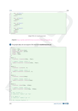 CSS 216
9 <div id="div1">
10 translate ()
11 </div>
12
13 <div id="div2">
14 scale()
15 </div>
16
17 <div id="div3">
18 rotate ()
19 </div>
20
21 <div id="div4">
22 skew()
23 </div>
24 </body>
25 </html>
Código HTML 3.23: transformacoes.html
Arquivo: https://github.com/K19/K19-Exercicios/archive/k02-css-fixacao45.zip
46 No projeto css, crie um arquivo CSS chamado transformacoes.css.
1 div {
2 margin: 70px;
3 border: 1px solid black;
4 background -color: yellow;
5 width: 100px;
6 height: 100px;
7 }
8
9 #div1 {
10 transform: translate (50px, -20px);
11
12 /* Webkit: Chrome , Safari */
13 -webkit -transform: translate (50px, -20px);
14 }
15
16 #div2 {
17 transform: scale (0.5, 2);
18
19 /* Webkit: Chrome , Safari */
20 -webkit -transform: scale (0.5, 2);
21 }
22
23 #div3 {
24 transform: rotate (15deg);
25
26 /* Webkit: Chrome , Safari */
27 -webkit -transform: rotate (15deg);
28 }
29
30 #div4 {
31 transform: skew (10deg , -45deg);
32
33 /* Webkit: Chrome , Safari */
34 -webkit -transform: skew (10deg , -45deg);
35 }
36
37 /* Moz: Firefox */
38 /* substituir "webkit" por "moz"
39
40 /* O: Opera */
41 /* substituir "webkit" por "o"
42
43 /* Ms: Internet Explorer */
216 www.k19.com.br
 