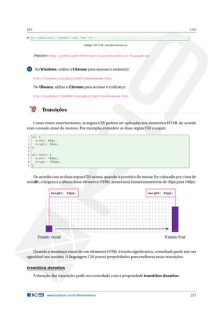 217 CSS
44 /* substituir "webkit" por "ms" */
Código CSS 3.36: transformacoes.css
Arquivo: https://github.com/K19/K19-Exercicios/archive/k02-css-fixacao46.zip
47 No Windows, utilize o Chrome para acessar o endereço:
http://localhost/css/public_html/transformacoes.html.
No Ubuntu, utilize o Chrome para acessar o endereço:
http://localhost/~<USUARIO>/css/public_html/transformacoes.html.
Transições
Como vimos anteriormente, as regras CSS podem ser aplicadas aos elementos HTML de acordo
com o estado atual do mesmo. Por exemplo, considere as duas regras CSS a seguir.
1 div {
2 width: 50px;
3 height: 50px;
4 }
5
6 div:hover {
7 width: 100px;
8 height: 100px;
9 }
De acordo com as duas regras CSS acima, quando o ponteiro do mouse for colocado por cima de
um div, a largura e a altura desse elemento HTML aumentará instantaneamente de 50px para 100px.
Estado inicial Estado final
height: 20px; height: 80px;
Quando a mudança visual de um elemento HTML é muito signiﬁcativa, o resultado pode não ser
agradável aos usuário. A linguagem CSS possui propriedades para melhorar essas transições.
transition-duration
A duração das transições pode ser controlada com a propriedade transition-duration.
www.facebook.com/k19treinamentos 217
 