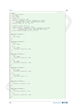 CSS 226
16 #img2 {
17 position: absolute;
18 top: 400px;
19 left: 110px;
20 z-index: 1;
21 transform: scale (2.5, 2.5);
22 animation: animacao5 1s linear , animacao6 0.5s linear ,
23 animacao7 500ms linear , animacao8 500ms linear;
24 animation -delay: 2s, 3s, 3.5s, 4s;
25
26 /* Webkit: Chrome , Safari */
27 -webkit -transform: scale (2.5, 2.5);
28 -webkit -animation: animacao5 1s linear , animacao6 0.5s linear ,
29 animacao7 500ms linear , animacao8 500ms linear;
30 -webkit -animation -delay: 2s, 3s, 3.5s, 4s;
31 }
32
33 @keyframes animacao1 {
34 to {
35 top: 310px;
36 }
37 }
38
39 @keyframes animacao2 {
40 from {
41 top: 310px;
42 }
43 to {
44 top: 335px;
45 transform: scale (1.25, 0.75);
46 }
47 }
48
49 @keyframes animacao3 {
50 from {
51 top: 335px;
52 transform: scale (1.25, 0.75);
53 }
54 to {
55 top: 285px;
56 transform: scale (0.75, 1.25);
57 }
58 }
59
60 @keyframes animacao4 {
61 from {
62 top: 285px;
63 transform: scale (0.75, 1.25);
64 }
65 to {
66 top: 310px;
67 transform: scale(1, 1);
68 }
69 }
70
71 @keyframes animacao5 {
72 to {
73 transform: scale (1.5, 1.5);
74 }
75 }
76
77 @keyframes animacao6 {
78 from {
79 transform: scale (1.5, 1.5);
80 }
81 to {
82 transform: scale (1.75, 1.75);
83 }
84 }
85
226 www.k19.com.br
 