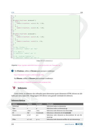 CSS 228
156 }
157 }
158
159 @-webkit -keyframes animacao7 {
160 from {
161 -webkit -transform: scale (1.75, 1.75);
162 }
163 to {
164 -webkit -transform: scale (1.25, 1.25);
165 }
166 }
167
168 @-webkit -keyframes animacao8 {
169 from {
170 -webkit -transform: scale (1.25, 1.25);
171 }
172 to {
173 -webkit -transform: scale (1.5, 1.5);
174 }
175 }
176
177 /* Moz: Firefox */
178 /* substituir "webkit" por "moz"
179
180 /* O: Opera */
181 /* substituir "webkit" por "o"
182
183 /* Ms: Internet Explorer */
184 /* substituir "webkit" por "ms" */
Código CSS 3.43: animacoes.css
Arquivo: https://github.com/K19/K19-Exercicios/archive/k02-css-fixacao52.zip
53 No Windows, utilize o Chrome para acessar o endereço:
http://localhost/css/public_html/animacoes.html.
No Ubuntu, utilize o Chrome para acessar o endereço:
http://localhost/~<USUARIO>/css/public_html/animacoes.html.
Seletores
Como vimos, os seletores são utilizados para determinar quais elementos HTML devem ser afe-
tados por uma regra CSS. A linguagem CSS oferece uma grande variedade de seletores.
Seletores básicos
Seletor Padrão Exemplo Descrição
Universal * * Seleciona todos os elementos
Tipo e p Seleciona todos os elementos p
Classe .class .erro Seleciona todo elemento da classe erro
ID #id #conteudo Seleciona o elemento de id conteudo
Descendente e1 e2 p a Seleciona todo elemento a descendente de um ele-
mento p
Filho e1 > e2 p > a Seleciona todo elemento a ﬁlho de um elemento p
228 www.k19.com.br
 