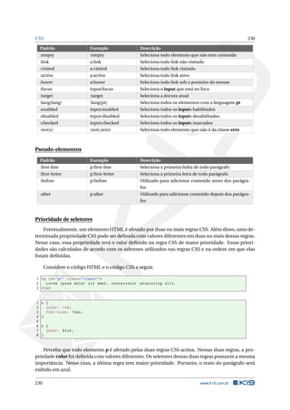 CSS 230
Padrão Exemplo Descrição
:empty :empty Seleciona todo elemento que não tem conteúdo
:link a:link Seleciona todo link não visitado
:visited a:visited Seleciona todo link visitado
:active a:active Seleciona todo link ativo
:hover a:hover Seleciona todo link sob o ponteiro do mouse
:focus input:focus Seleciona o input que está no foco
:target :target Seleciona a âncora atual
:lang(lang) :lang(pt) Seleciona todos os elementos com a linguagem pt
:enabled input:enabled Seleciona todos os inputs habilitados
:disabled input:disabled Seleciona todos os inputs desabilitados
:checked input:checked Seleciona todos os inputs marcados
:not(s) :not(.erro) Seleciona todo elemento que não é da classe erro
Pseudo-elementos
Padrão Exemplo Descrição
:ﬁrst-line p:ﬁrst-line Seleciona a primeira linha de todo parágrafo
:ﬁrst-letter p:ﬁrst-letter Seleciona a primeira letra de todo parágrafo
:before p:before Utilizado para adicionar conteúdo antes dos parágra-
fos
:after p:after Utilizado para adicionar conteúdo depois dos parágra-
fos
Prioridade de seletores
Eventualmente, um elemento HTML é afetado por duas ou mais regras CSS. Além disso, uma de-
terminada propriedade CSS pode ser deﬁnida com valores diferentes em duas ou mais dessas regras.
Nesse caso, essa propriedade terá o valor deﬁnido na regra CSS de maior prioridade. Essas priori-
dades são calculadas de acordo com os seletores utilizados nas regras CSS e na ordem em que elas
foram deﬁnidas.
Considere o código HTML e o código CSS a seguir.
1 <p id="p1" class="class1">
2 Lorem ipsum dolor sit amet , consectetur adipiscing elit.
3 </p>
1 p {
2 color: red;
3 font -size: 14px;
4 }
5
6 p {
7 color: blue;
8 }
Perceba que todo elemento p é afetado pelas duas regras CSS acima. Nessas duas regras, a pro-
priedade color foi deﬁnida com valores diferentes. Os seletores dessas duas regras possuem a mesma
importância. Nesse caso, a última regra tem maior prioridade. Portanto, o texto do parágrafo será
exibido em azul.
230 www.k19.com.br
 
