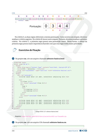 CSS 232
se ct i on article.class2 div di v :ho ver #p 1 . c la s s1 #a 1: v is i te d # in p ut 1 {
c o lor: red;
}
Pontuação: , , ,0 3 4 4
A B C D
B B BCCCC DDDD
No critério A, as duas regras obtiveram a mesma pontuação. Como ocorreu um empate, devemos
analisar o critério seguinte. No critério B, houve outro empate. Portanto, devemos analisar o próximo
critério. No critério C, a primeira regra possui uma pontuação maior. Dessa forma, o seletor da
primeira regra possui maior importância fazendo com que essa regra tenha maior prioridade.
Exercícios de Fixação
54 No projeto css, crie um arquivo chamado seletores-basicos.html.
1 <!DOCTYPE html>
2 <html lang="pt-br">
3 <head>
4 <meta http -equiv="Content -Type" content="text/html; charset=UTF -8">
5 <title>K19 - Seletores - 1</title>
6 <link rel="stylesheet" type="text/css" href="seletores -basicos.css">
7 </head>
8 <body>
9 <div id="conteudo">
10 <p>Lorem ipsum dolor sit amet , consectetur adipiscing elit.</p>
11
12 <ul>
13 <li>Item 1</li>
14 <li class="cancelado">Item 2</li>
15 <li>
16 Item 3
17 <ul>
18 <li>Subitem 1</li>
19 <li>Subitem 2</li>
20 </ul>
21 </li>
22 <li class="cancelado">Item 4</li>
23 </ul>
24
25 <p>Lorem ipsum dolor sit amet , consectetur adipiscing elit.</p>
26 <p>Lorem ipsum dolor sit amet , consectetur adipiscing elit.</p>
27 <p>Lorem ipsum dolor sit amet , consectetur adipiscing elit.</p>
28 </div>
29 </body>
30 </html>
Código HTML 3.27: seletores-basicos.html
Arquivo: https://github.com/K19/K19-Exercicios/archive/k02-css-fixacao54.zip
55 No projeto css, crie um arquivo CSS chamado seletores-basicos.css.
1 * {
232 www.k19.com.br
 