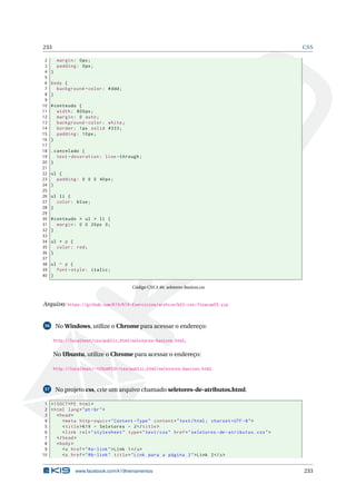 233 CSS
2 margin: 0px;
3 padding: 0px;
4 }
5
6 body {
7 background -color: #ddd;
8 }
9
10 #conteudo {
11 width: 800px;
12 margin: 0 auto;
13 background -color: white;
14 border: 1px solid #333;
15 padding: 10px;
16 }
17
18 .cancelado {
19 text -decoration: line -through;
20 }
21
22 ul {
23 padding: 0 0 0 40px;
24 }
25
26 ul li {
27 color: blue;
28 }
29
30 #conteudo > ul > li {
31 margin: 0 0 20px 0;
32 }
33
34 ul + p {
35 color: red;
36 }
37
38 ul ~ p {
39 font -style: italic;
40 }
Código CSS 3.46: seletores-basicos.css
Arquivo: https://github.com/K19/K19-Exercicios/archive/k02-css-fixacao55.zip
56 No Windows, utilize o Chrome para acessar o endereço:
http://localhost/css/public_html/seletores-basicos.html.
No Ubuntu, utilize o Chrome para acessar o endereço:
http://localhost/~<USUARIO>/css/public_html/seletores-basicos.html.
57 No projeto css, crie um arquivo chamado seletores-de-atributos.html.
1 <!DOCTYPE html>
2 <html lang="pt-br">
3 <head>
4 <meta http -equiv="Content -Type" content="text/html; charset=UTF -8">
5 <title>K19 - Seletores - 2</title>
6 <link rel="stylesheet" type="text/css" href="seletores -de-atributos.css">
7 </head>
8 <body>
9 <a href="#a-link">Link 1</a>
10 <a href="#b-link" title="Link para a página 2">Link 2</a>
www.facebook.com/k19treinamentos 233
 