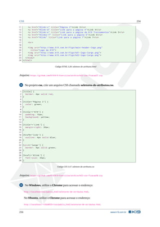 CSS 234
11 <a href="#link -c" title="Página 3">Link 3</a>
12 <a href="#link -d" title="Link para a página 4">Link 4</a>
13 <a href="#link -e" title="Link para a página da K19 Treinamentos">Link 5</a>
14 <a href="#links -f" title="Link para a página 6">Link 6</a>
15 <a href="#link" title="Link para a página 7">Link 7</a>
16
17 <hr>
18
19 <img src="http ://www.k19.com.br/figs/main -header -logo.png"
20 title="Logo da K19">
21 <img src="http ://www.k19.com.br/figs/k01 -logo -large.png">
22 <img src="http ://www.k19.com.br/figs/k02 -logo -large.png">
23 </body>
24 </html>
Código HTML 3.28: seletores-de-atributos.html
Arquivo: https://github.com/K19/K19-Exercicios/archive/k02-css-fixacao57.zip
58 No projeto css, crie um arquivo CSS chamado seletores-de-atributos.css.
1 [title] {
2 border: 4px solid red;
3 }
4
5 [title=’Página 3’] {
6 color: green;
7 }
8
9 [title~=’K19 ’] {
10 padding: 10px;
11 background: yellow;
12 }
13
14 [title^=’Link ’] {
15 margin -right: 30px;
16 }
17
18 [href$=’link ’] {
19 outline: 4px solid blue;
20 }
21
22 [src*=’large ’] {
23 border: 4px solid green;
24 }
25
26 [href|=’#link ’] {
27 font -size: 30px;
28 }
Código CSS 3.47: seletores-de-atributos.css
Arquivo: https://github.com/K19/K19-Exercicios/archive/k02-css-fixacao58.zip
59 No Windows, utilize o Chrome para acessar o endereço:
http://localhost/css/public_html/seletores-de-atributos.html.
No Ubuntu, utilize o Chrome para acessar o endereço:
http://localhost/~<USUARIO>/css/public_html/seletores-de-atributos.html.
234 www.k19.com.br
 