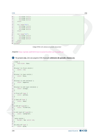 CSS 236
69 <li>Item 1</li>
70 <li>Item 2</li>
71 <li>Item 3</li>
72 </ul>
73
74 <ul lang="en">
75 <li>Item 1</li>
76 <li>Item 2</li>
77 <li>Item 3</li>
78 </ul>
79
80 <ol lang="en">
81 <li>Item 1</li>
82 <li>Item 2</li>
83 <li>Item 3</li>
84 </ol>
85 </body>
86 </html>
Código HTML 3.29: seletores-de-pseudo-classes.html
Arquivo: https://github.com/K19/K19-Exercicios/archive/k02-css-fixacao60.zip
61 No projeto css, crie um arquivo CSS chamado seletores-de-pseudo-classes.css.
1 :root {
2 font -size: 30px;
3 }
4
5 #lista1 li:first -child {
6 color: red;
7 }
8
9 #lista1 li:last -child {
10 color: blue;
11 }
12
13 #lista2 li:nth -child (2) {
14 color: magenta;
15 }
16
17 #lista2 li:nth -last -child (2) {
18 color: orange;
19 }
20
21 p:first -of-type {
22 color: yellow;
23 }
24
25 p:last -of-type {
26 color: aqua;
27 }
28
29 p:nth -of-type (2) {
30 color: firebrick;
31 }
32
33 p:nth -last -of-type (2) {
34 color: lawngreen;
35 }
36
37 :only -child {
38 border: 4px solid red;
39 }
40
41 h2:only -of-type {
42 color: plum;
236 www.k19.com.br
 