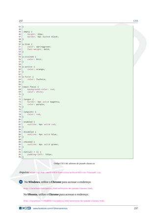 237 CSS
43 }
44
45 :empty {
46 height: 20px;
47 border: 4px dashed black;
48 }
49
50 a:link {
51 color: springgreen;
52 font -weight: bold;
53 }
54
55 a:visited {
56 color: #ccc;
57 }
58
59 a:active {
60 color: orange;
61 }
62
63 a:hover {
64 color: fuchsia;
65 }
66
67 input:focus {
68 background -color: red;
69 color: white;
70 }
71
72 :target {
73 border: 4px solid magenta;
74 color: purple;
75 }
76
77 :lang(en) {
78 color: red;
79 }
80
81 :enabled {
82 outline: 4px solid red;
83 }
84
85 :disabled {
86 outline: 4px solid blue;
87 }
88
89 :checked {
90 outline: 4px solid green;
91 }
92
93 :not(ul) > li {
94 padding -left: 100px;
95 }
Código CSS 3.48: seletores-de-pseudo-classes.css
Arquivo: https://github.com/K19/K19-Exercicios/archive/k02-css-fixacao61.zip
62 No Windows, utilize o Chrome para acessar o endereço:
http://localhost/css/public_html/seletores-de-pseudo-classes.html.
No Ubuntu, utilize o Chrome para acessar o endereço:
http://localhost/~<USUARIO>/css/public_html/seletores-de-pseudo-classes.html.
www.facebook.com/k19treinamentos 237
 