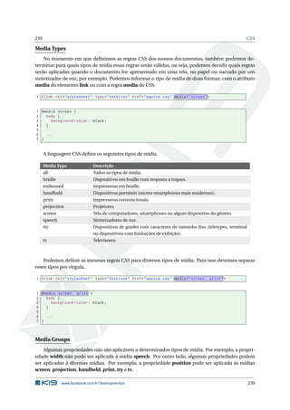 239 CSS
Media Types
No momento em que deﬁnimos as regras CSS dos nossos documentos, também podemos de-
terminar para quais tipos de mídia essas regras serão válidas, ou seja, podemos decidir quais regras
serão aplicadas quando o documento for apresentado em uma tela, no papel ou narrado por um
sintetizador de voz, por exemplo. Podemos informar o tipo de mídia de duas formas: com o atributo
media do elemento link ou com a regra media do CSS.
1 <link rel="stylesheet" type="text/css" href="aquivo.css" media="screen">
1 @media screen {
2 body {
3 background -color: black;
4 }
5
6 ...
7 }
A linguagem CSS deﬁne os seguintes tipos de mídia.
Media Type Descrição
all Todos os tipos de mídia.
braille Dispositivos em braille com resposta a toques.
embossed Impressoras em braille.
handheld Dispositivos portáteis (exceto smartphones mais modernos).
print Impressoras convencionais.
projection Projetores.
screen Tela de computadores, smartphones ou algum dispositivo do gênero.
speech Sintetizadores de voz.
tty Dispositivos de grades com caracteres de tamanho ﬁxo (teletypes, terminal
ou dispositivos com limitações de exibição).
tv Televisores.
Podemos deﬁnir as mesmas regras CSS para diversos tipos de mídia. Para isso devemos separar
esses tipos por vírgula.
1 <link rel="stylesheet" type="text/css" href="aquivo.css" media="screen , print">
1 @media screen , print {
2 body {
3 background -color: black;
4 }
5
6 ...
7 }
Media Groups
Algumas propriedades não são aplicáveis a determinados tipos de mídia. Por exemplo, a propri-
edade width não pode ser aplicada à mídia speech. Por outro lado, algumas propriedades podem
ser aplicadas à diversas mídias. Por exemplo, a propriedade position pode ser aplicada às mídias
screen, projection, handheld, print, tty e tv.
www.facebook.com/k19treinamentos 239
 