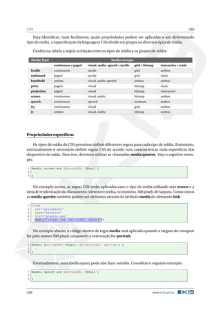 CSS 240
Para identiﬁcar, mais facilmente, quais propriedades podem ser aplicadas a um determinado
tipo de mídia, a especiﬁcação da linguagem CSS divide em grupos os diversos tipos de mídia.
Conﬁra na tabela a seguir a relação entre os tipos de mídia e os grupos de mídia:
Media Type Media Groups
continuous e paged visual, audio, speech e tactile grid e bitmap interactive e static
braille continuous tactile grid ambos
embossed paged tactile grid static
handheld ambos visual, audio, speech ambos ambos
print paged visual bitmap static
projection paged visual bitmap interactive
screen continuous visual, audio bitmap ambos
speech continuous speech nenhum ambos
tty continuous visual grid ambos
tv ambos visual, audio bitmap ambos
Propriedades especíﬁcas
Os tipos de mídia do CSS permitem deﬁnir diferentes regras para cada tipo de mídia. Entretanto,
eventualmente é necessário deﬁnir regras CSS de acordo com características mais especíﬁcas dos
dispositivo de saída. Para isso, devemos utilizar as chamadas media queries. Veja o seguinte exem-
plo.
1 @media screen and (min -width: 500px) {
2 ...
3 }
No exemplo acima, as regras CSS serão aplicadas caso o tipo de mídia utilizado seja screen e a
área de renderização do documento (viewport) tenha, no mínimo, 500 pixels de largura. Como vimos
as media queries também podem ser deﬁnidas através do atributo media do elemento link.
1 <link
2 rel="stylesheet"
3 type="text/css"
4 href="arquivo.css"
5 media="screen and (min -width: 500px)"/>
No exemplo abaixo, o código dentro da regra media será aplicado quando a largura do viewport
for pelo menos 500 pixels ou quando a orientação for portrait.
1 @media (min -width: 500px), (orientation: portrait) {
2 ...
3 }
Eventualmente, uma media query pode não fazer sentido. Considere o seguinte exemplo.
1 @media speech and (min -width: 500px) {
2 ...
3 }
240 www.k19.com.br
 