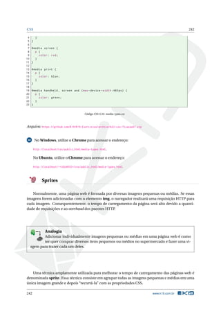 CSS 242
4 }
5 }
6
7 @media screen {
8 p {
9 color: red;
10 }
11 }
12
13 @media print {
14 p {
15 color: blue;
16 }
17 }
18
19 @media handheld , screen and (max -device -width :480px) {
20 p {
21 color: green;
22 }
23 }
Código CSS 3.55: media-types.css
Arquivo: https://github.com/K19/K19-Exercicios/archive/k02-css-fixacao67.zip
68 No Windows, utilize o Chrome para acessar o endereço:
http://localhost/css/public_html/media-types.html.
No Ubuntu, utilize o Chrome para acessar o endereço:
http://localhost/~<USUARIO>/css/public_html/media-types.html.
Sprites
Normalmente, uma página web é formada por diversas imagens pequenas ou médias. Se essas
imagens forem adicionadas com o elemento img, o navegador realizará uma requisição HTTP para
cada imagem. Consequentemente, o tempo de carregamento da página será alto devido a quanti-
dade de requisições e ao overhead dos pacotes HTTP.
K
B
0-
X
8
P
O
K
E
T
80
1
M
A
D
E
B
Y
K
19
Analogia
Adicionar individualmente imagens pequenas ou médias em uma página web é como
ter quer comprar diversos itens pequenos ou médios no supermercado e fazer uma vi-
agem para trazer cada um deles.
Uma técnica amplamente utilizada para melhorar o tempo de carregamento das páginas web é
denominada sprite. Essa técnica consiste em agrupar todas as imagens pequenas e médias em uma
única imagem grande e depois “recortá-la” com as propriedades CSS.
242 www.k19.com.br
 