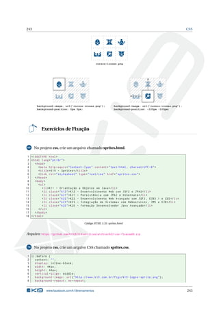 243 CSS
cursos-icones.png
background-image: url(’cursos-icones.png’);
background-position: -100px -100px;
background-image: url(’cursos-icones.png’);
background-position: 0px 0px;
Exercícios de Fixação
69 No projeto css, crie um arquivo chamado sprites.html.
1 <!DOCTYPE html>
2 <html lang="pt-br">
3 <head>
4 <meta http -equiv="Content -Type" content="text/html; charset=UTF -8">
5 <title>K19 - Sprites </title>
6 <link rel="stylesheet" type="text/css" href="sprites.css">
7 </head>
8 <body>
9 <ul>
10 <li>K11 - Orientação a Objetos em Java</li>
11 <li class="k12">K12 - Desenvolvimento Web com JSF2 e JPA2</li>
12 <li class="k21">K21 - Persistência com JPA2 e Hibernate </li>
13 <li class="k22">K22 - Desenvolvimento Web Avançado com JSF2 , EJB3.1 e CDI</li>
14 <li class="k23">K23 - Integração de Sistemas com Webservices , JMS e EJB</li>
15 <li class="k20">K20 - Formação Desenvolvedor Java Avançado </li>
16 </ul>
17 </body>
18 </html>
Código HTML 3.35: sprites.html
Arquivo: https://github.com/K19/K19-Exercicios/archive/k02-css-fixacao69.zip
70 No projeto css, crie um arquivo CSS chamado sprites.css.
1 li:before {
2 content: "";
3 display: inline -block;
4 width: 44px;
5 height: 44px;
6 vertical -align: middle;
7 background -image: url("http ://www.k19.com.br/figs/k19 -logos -sprite.png");
8 background -repeat: no-repeat;
www.facebook.com/k19treinamentos 243
 