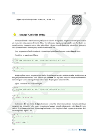 CSS 248
repeating-radial-gradient(black 0%, white 25%)
Herança (Conteúdo Extra)
Herança em CSS é o mecanismo pelo qual os valores de algumas propriedades são passadas de
um elemento pai para um elemento ﬁlho. Os valores de algumas propriedades são herdados au-
tomaticamente enquanto outros não. Além disso, existem propriedades que não podem assumir o
valor proveniente da mesma propriedade do elemento pai.
Uma propriedade herda o valor do elemento pai quando atribuímos o valor inherit à ela.
Considere os seguintes códigos:
1 <div>
2 <p>Lorem ipsum dolor sit amet , consectetur adipiscing elit.</p>
3 </div>
1 div {
2 color: red;
3 }
No exemplo acima, a propriedade color foi deﬁnida apenas para o elemento div. No elemento p,
essa propriedade assumirá o valor padrão que é inherit, ou seja, será herdado automaticamente do
elemento pai. Como consequência a cor do texto do parágrafo será vermelha.
Agora, considere este outro exemplo:
1 <div>
2 <p>Lorem ipsum dolor sit amet , consectetur adipiscing elit.</p>
3 </div>
1 div {
2 border: 1px solid red;
3 }
O elemento div terá borda de 1 pixel com cor vermelha. Diferentemente do exemplo anterior, o
parágrafo não herdará o valor para a propriedade border, pois ela não possui o valor inherit como
padrão. Se quiséssemos que o elemento p herdasse o valor da propriedade border, deveríamos deﬁ-
nir as seguintes regras CSS:
1 div {
2 border: 1px solid red;
3 }
4
5 p {
6 border: inherit;
7 }
248 www.k19.com.br
 