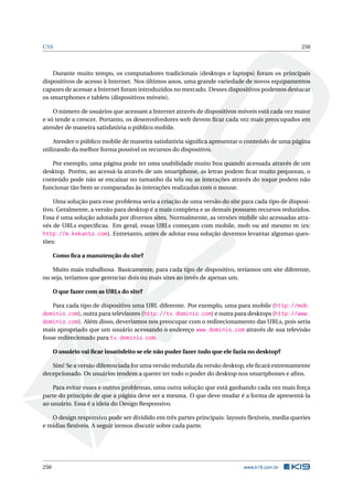 CSS 250
Durante muito tempo, os computadores tradicionais (desktops e laptops) foram os principais
dispositivos de acesso à Internet. Nos últimos anos, uma grande variedade de novos equipamentos
capazes de acessar a Internet foram introduzidos no mercado. Desses dispositivos podemos destacar
os smartphones e tablets (dispositivos móveis).
O número de usuários que acessam a Internet através de dispositivos móveis está cada vez maior
e só tende a crescer. Portanto, os desenvolvedores web devem ﬁcar cada vez mais preocupados em
atender de maneira satisfatória o público mobile.
Atender o público mobile de maneira satisfatória signiﬁca apresentar o conteúdo de uma página
utilizando da melhor forma possível os recursos do dispositivo.
Por exemplo, uma página pode ter uma usabilidade muito boa quando acessada através de um
desktop. Porém, ao acessá-la através de um smartphone, as letras podem ﬁcar muito pequenas, o
conteúdo pode não se encaixar no tamanho da tela ou as interações através do toque podem não
funcionar tão bem se comparadas às interações realizadas com o mouse.
Uma solução para esse problema seria a criação de uma versão do site para cada tipo de disposi-
tivo. Geralmente, a versão para desktop é a mais completa e as demais possuem recursos reduzidos.
Essa é uma solução adotada por diversos sites. Normalmente, as versões mobile são acessadas atra-
vés de URLs especíﬁcas. Em geral, essas URLs começam com mobile, mob ou até mesmo m (ex:
http://m.kekanto.com). Entretanto, antes de adotar essa solução devemos levantar algumas ques-
tões:
Como ﬁca a manutenção do site?
Muito mais trabalhosa. Basicamente, para cada tipo de dispositivo, teríamos um site diferente,
ou seja, teríamos que gerenciar dois ou mais sites ao invés de apenas um.
O que fazer com as URLs do site?
Para cada tipo de dispositivo uma URL diferente. Por exemplo, uma para mobile (http://mob.
dominio.com), outra para televisores (http://tv.dominio.com) e outra para desktops (http://www.
dominio.com). Além disso, deveríamos nos preocupar com o redirecionamento das URLs, pois seria
mais apropriado que um usuário acessando o endereço www.dominio.com através de sua televisão
fosse redirecionado para tv.dominio.com.
O usuário vai ﬁcar insatisfeito se ele não puder fazer tudo que ele fazia no desktop?
Sim! Se a versão diferenciada for uma versão reduzida da versão desktop, ele ﬁcará extremamente
decepcionado. Os usuários tendem a querer ter todo o poder do desktop nos smartphones e aﬁns.
Para evitar esses e outros problemas, uma outra solução que está ganhando cada vez mais força
parte do princípio de que a página deve ser a mesma. O que deve mudar é a forma de apresentá-la
ao usuário. Essa é a ideia do Design Responsivo.
O design responsivo pode ser dividido em três partes principais: layouts ﬂexíveis, media queries
e mídias ﬂexíveis. A seguir iremos discutir sobre cada parte.
250 www.k19.com.br
 