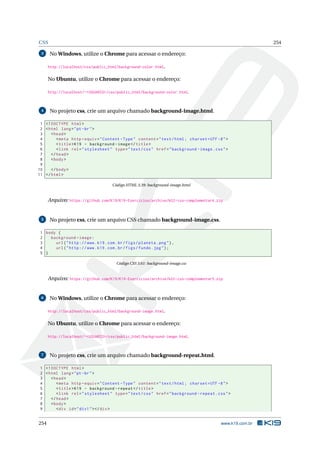 CSS 254
3 No Windows, utilize o Chrome para acessar o endereço:
http://localhost/css/public_html/background-color.html.
No Ubuntu, utilize o Chrome para acessar o endereço:
http://localhost/~<USUARIO>/css/public_html/background-color.html.
4 No projeto css, crie um arquivo chamado background-image.html.
1 <!DOCTYPE html>
2 <html lang="pt-br">
3 <head>
4 <meta http -equiv="Content -Type" content="text/html; charset=UTF -8">
5 <title>K19 - background -image</title>
6 <link rel="stylesheet" type="text/css" href="background -image.css">
7 </head>
8 <body>
9
10 </body>
11 </html>
Código HTML 3.39: background-image.html
Arquivo: https://github.com/K19/K19-Exercicios/archive/k02-css-complementar4.zip
5 No projeto css, crie um arquivo CSS chamado background-image.css.
1 body {
2 background -image:
3 url("http ://www.k19.com.br/figs/planeta.png"),
4 url("http ://www.k19.com.br/figs/fundo.jpg");
5 }
Código CSS 3.61: background-image.css
Arquivo: https://github.com/K19/K19-Exercicios/archive/k02-css-complementar5.zip
6 No Windows, utilize o Chrome para acessar o endereço:
http://localhost/css/public_html/background-image.html.
No Ubuntu, utilize o Chrome para acessar o endereço:
http://localhost/~<USUARIO>/css/public_html/background-image.html.
7 No projeto css, crie um arquivo chamado background-repeat.html.
1 <!DOCTYPE html>
2 <html lang="pt-br">
3 <head>
4 <meta http -equiv="Content -Type" content="text/html; charset=UTF -8">
5 <title>K19 - background -repeat </title>
6 <link rel="stylesheet" type="text/css" href="background -repeat.css">
7 </head>
8 <body>
9 <div id="div1"></div>
254 www.k19.com.br
 