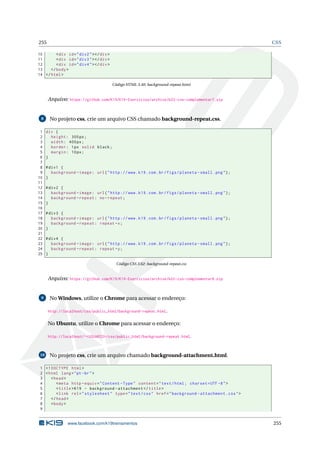 255 CSS
10 <div id="div2"></div>
11 <div id="div3"></div>
12 <div id="div4"></div>
13 </body>
14 </html>
Código HTML 3.40: background-repeat.html
Arquivo: https://github.com/K19/K19-Exercicios/archive/k02-css-complementar7.zip
8 No projeto css, crie um arquivo CSS chamado background-repeat.css.
1 div {
2 height: 300px;
3 width: 400px;
4 border: 1px solid black;
5 margin: 10px;
6 }
7
8 #div1 {
9 background -image: url("http ://www.k19.com.br/figs/planeta -small.png");
10 }
11
12 #div2 {
13 background -image: url("http ://www.k19.com.br/figs/planeta -small.png");
14 background -repeat: no-repeat;
15 }
16
17 #div3 {
18 background -image: url("http ://www.k19.com.br/figs/planeta -small.png");
19 background -repeat: repeat -x;
20 }
21
22 #div4 {
23 background -image: url("http ://www.k19.com.br/figs/planeta -small.png");
24 background -repeat: repeat -y;
25 }
Código CSS 3.62: background-repeat.css
Arquivo: https://github.com/K19/K19-Exercicios/archive/k02-css-complementar8.zip
9 No Windows, utilize o Chrome para acessar o endereço:
http://localhost/css/public_html/background-repeat.html.
No Ubuntu, utilize o Chrome para acessar o endereço:
http://localhost/~<USUARIO>/css/public_html/background-repeat.html.
10 No projeto css, crie um arquivo chamado background-attachment.html.
1 <!DOCTYPE html>
2 <html lang="pt-br">
3 <head>
4 <meta http -equiv="Content -Type" content="text/html; charset=UTF -8">
5 <title>K19 - background -attachment </title>
6 <link rel="stylesheet" type="text/css" href="background -attachment.css">
7 </head>
8 <body>
9
www.facebook.com/k19treinamentos 255
 