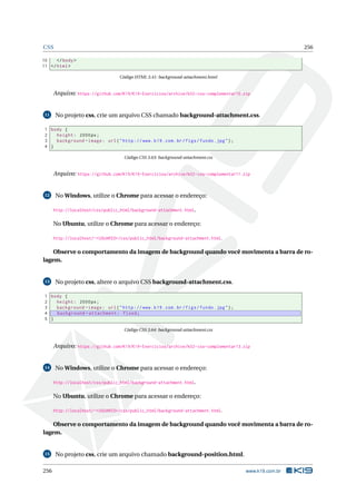 CSS 256
10 </body>
11 </html>
Código HTML 3.41: background-attachment.html
Arquivo: https://github.com/K19/K19-Exercicios/archive/k02-css-complementar10.zip
11 No projeto css, crie um arquivo CSS chamado background-attachment.css.
1 body {
2 height: 2000px;
3 background -image: url("http ://www.k19.com.br/figs/fundo.jpg");
4 }
Código CSS 3.63: background-attachment.css
Arquivo: https://github.com/K19/K19-Exercicios/archive/k02-css-complementar11.zip
12 No Windows, utilize o Chrome para acessar o endereço:
http://localhost/css/public_html/background-attachment.html.
No Ubuntu, utilize o Chrome para acessar o endereço:
http://localhost/~<USUARIO>/css/public_html/background-attachment.html.
Observe o comportamento da imagem de background quando você movimenta a barra de ro-
lagem.
13 No projeto css, altere o arquivo CSS background-attachment.css.
1 body {
2 height: 2000px;
3 background -image: url("http ://www.k19.com.br/figs/fundo.jpg");
4 background -attachment: fixed;
5 }
Código CSS 3.64: background-attachment.css
Arquivo: https://github.com/K19/K19-Exercicios/archive/k02-css-complementar13.zip
14 No Windows, utilize o Chrome para acessar o endereço:
http://localhost/css/public_html/background-attachment.html.
No Ubuntu, utilize o Chrome para acessar o endereço:
http://localhost/~<USUARIO>/css/public_html/background-attachment.html.
Observe o comportamento da imagem de background quando você movimenta a barra de ro-
lagem.
15 No projeto css, crie um arquivo chamado background-position.html.
256 www.k19.com.br
 