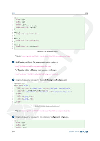 CSS 258
1 div {
2 width: 400px;
3 height: 50px;
4 margin: 10px;
5 padding: 50px;
6 border: 10px dotted black;
7 background -color: yellow;
8 }
9
10 #div1 {
11 background -clip: border -box;
12 }
13
14 #div2 {
15 background -clip: padding -box;
16 }
17
18 #div3 {
19 background -clip: content -box;
20 }
Código CSS 3.66: background-clip.css
Arquivo: https://github.com/K19/K19-Exercicios/archive/k02-css-complementar19.zip
20 No Windows, utilize o Chrome para acessar o endereço:
http://localhost/css/public_html/background-clip.html.
No Ubuntu, utilize o Chrome para acessar o endereço:
http://localhost/~<USUARIO>/css/public_html/background-clip.html.
21 No projeto css, crie um arquivo chamado background-origin.html.
1 <!DOCTYPE html>
2 <html lang="pt-br">
3 <head>
4 <meta http -equiv="Content -Type" content="text/html; charset=UTF -8">
5 <title>K19 - background -origin </title>
6 <link rel="stylesheet" type="text/css" href="background -origin.css">
7 </head>
8 <body>
9 <div id="div1"></div>
10 <div id="div2"></div>
11 <div id="div3"></div>
12 </body>
13 </html>
Código HTML 3.44: background-origin.html
Arquivo: https://github.com/K19/K19-Exercicios/archive/k02-css-complementar21.zip
22 No projeto css, crie um arquivo CSS chamado background-origin.css.
1 div {
2 width: 400px;
3 height: 100px;
4 margin: 10px;
5 padding: 25px;
258 www.k19.com.br
 