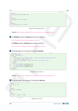 CSS 260
11 #div1 {
12 background -size: 50px auto;
13 }
14
15 #div2 {
16 background -size: cover;
17 }
18
19 #div3 {
20 background -size: contain;
21 }
Código CSS 3.68: background-size.css
Arquivo: https://github.com/K19/K19-Exercicios/archive/k02-css-complementar25.zip
26 No Windows, utilize o Chrome para acessar o endereço:
http://localhost/css/public_html/background-size.html.
No Ubuntu, utilize o Chrome para acessar o endereço:
http://localhost/~<USUARIO>/css/public_html/background-size.html.
27 No projeto css, crie um arquivo chamado color.html.
1 <!DOCTYPE html>
2 <html lang="pt-br">
3 <head>
4 <meta http -equiv="Content -Type" content="text/html; charset=UTF -8">
5 <title>K19 - color</title>
6 <link rel="stylesheet" type="text/css" href="color.css">
7 </head>
8 <body>
9 <p id="p1">K19 Treinamentos </p>
10 <p id="p2">K19 Treinamentos </p>
11 <p id="p3">K19 Treinamentos </p>
12 </body>
13 </html>
Código HTML 3.46: color.html
Arquivo: https://github.com/K19/K19-Exercicios/archive/k02-css-complementar27.zip
28 No projeto css, crie um arquivo CSS chamado color.css.
1 #p1 {
2 color: red;
3 }
4
5 #p2 {
6 color: #00 ff00;
7 }
8
9 #p3 {
10 color: rgb(0, 0, 255);
11 }
Código CSS 3.69: color.css
260 www.k19.com.br
 