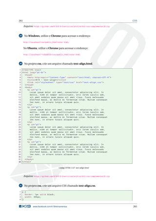 261 CSS
Arquivo: https://github.com/K19/K19-Exercicios/archive/k02-css-complementar28.zip
29 No Windows, utilize o Chrome para acessar o endereço:
http://localhost/css/public_html/color.html.
No Ubuntu, utilize o Chrome para acessar o endereço:
http://localhost/~<USUARIO>/css/public_html/color.html.
30 No projeto css, crie um arquivo chamado text-align.html.
1 <!DOCTYPE html>
2 <html lang="pt-br">
3 <head>
4 <meta http -equiv="Content -Type" content="text/html; charset=UTF -8">
5 <title>K19 - text -align</title>
6 <link rel="stylesheet" type="text/css" href="text -align.css">
7 </head>
8 <body>
9 <p id="p1">
10 Lorem ipsum dolor sit amet , consectetur adipiscing elit. In
11 mollis , nibh et tempor sollicitudin , orci lorem iaculis sem ,
12 sit amet sodales quam massa sit amet risus. Fusce malesuada
13 eleifend massa , ac mollis mi fermentum vitae. Nullam consequat
14 leo nunc , in ornare turpis aliquam quis.
15 </p>
16 <p id="p2">
17 Lorem ipsum dolor sit amet , consectetur adipiscing elit. In
18 mollis , nibh et tempor sollicitudin , orci lorem iaculis sem ,
19 sit amet sodales quam massa sit amet risus. Fusce malesuada
20 eleifend massa , ac mollis mi fermentum vitae. Nullam consequat
21 leo nunc , in ornare turpis aliquam quis.
22 </p>
23 <p id="p3">
24 Lorem ipsum dolor sit amet , consectetur adipiscing elit. In
25 mollis , nibh et tempor sollicitudin , orci lorem iaculis sem ,
26 sit amet sodales quam massa sit amet risus. Fusce malesuada
27 eleifend massa , ac mollis mi fermentum vitae. Nullam consequat
28 leo nunc , in ornare turpis aliquam quis.
29 </p>
30 <p id="p4">
31 Lorem ipsum dolor sit amet , consectetur adipiscing elit. In
32 mollis , nibh et tempor sollicitudin , orci lorem iaculis sem ,
33 sit amet sodales quam massa sit amet risus. Fusce malesuada
34 eleifend massa , ac mollis mi fermentum vitae. Nullam consequat
35 leo nunc , in ornare turpis aliquam quis.
36 </p>
37 </body>
38 </html>
Código HTML 3.47: text-align.html
Arquivo: https://github.com/K19/K19-Exercicios/archive/k02-css-complementar30.zip
31 No projeto css, crie um arquivo CSS chamado text-align.css.
1 p {
2 border: 1px solid black;
3 width: 400px;
4 }
www.facebook.com/k19treinamentos 261
 