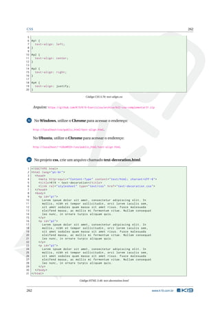 CSS 262
5
6 #p1 {
7 text -align: left;
8 }
9
10 #p2 {
11 text -align: center;
12 }
13
14 #p3 {
15 text -align: right;
16 }
17
18 #p4 {
19 text -align: justify;
20 }
Código CSS 3.70: text-align.css
Arquivo: https://github.com/K19/K19-Exercicios/archive/k02-css-complementar31.zip
32 No Windows, utilize o Chrome para acessar o endereço:
http://localhost/css/public_html/text-align.html.
No Ubuntu, utilize o Chrome para acessar o endereço:
http://localhost/~<USUARIO>/css/public_html/text-align.html.
33 No projeto css, crie um arquivo chamado text-decoration.html.
1 <!DOCTYPE html>
2 <html lang="pt-br">
3 <head>
4 <meta http -equiv="Content -Type" content="text/html; charset=UTF -8">
5 <title>K19 - text -decoration </title>
6 <link rel="stylesheet" type="text/css" href="text -decoration.css">
7 </head>
8 <body>
9 <p id="p1">
10 Lorem ipsum dolor sit amet , consectetur adipiscing elit. In
11 mollis , nibh et tempor sollicitudin , orci lorem iaculis sem ,
12 sit amet sodales quam massa sit amet risus. Fusce malesuada
13 eleifend massa , ac mollis mi fermentum vitae. Nullam consequat
14 leo nunc , in ornare turpis aliquam quis.
15 </p>
16 <p id="p2">
17 Lorem ipsum dolor sit amet , consectetur adipiscing elit. In
18 mollis , nibh et tempor sollicitudin , orci lorem iaculis sem ,
19 sit amet sodales quam massa sit amet risus. Fusce malesuada
20 eleifend massa , ac mollis mi fermentum vitae. Nullam consequat
21 leo nunc , in ornare turpis aliquam quis.
22 </p>
23 <p id="p3">
24 Lorem ipsum dolor sit amet , consectetur adipiscing elit. In
25 mollis , nibh et tempor sollicitudin , orci lorem iaculis sem ,
26 sit amet sodales quam massa sit amet risus. Fusce malesuada
27 eleifend massa , ac mollis mi fermentum vitae. Nullam consequat
28 leo nunc , in ornare turpis aliquam quis.
29 </p>
30 </body>
31 </html>
Código HTML 3.48: text-decoration.html
262 www.k19.com.br
 
