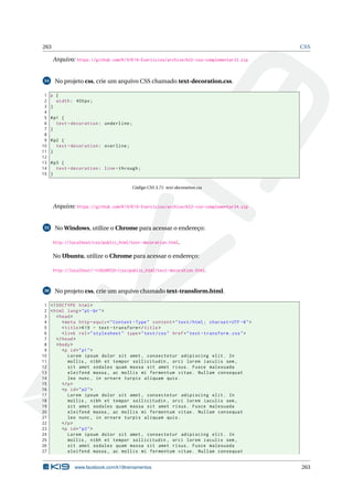 263 CSS
Arquivo: https://github.com/K19/K19-Exercicios/archive/k02-css-complementar33.zip
34 No projeto css, crie um arquivo CSS chamado text-decoration.css.
1 p {
2 width: 400px;
3 }
4
5 #p1 {
6 text -decoration: underline;
7 }
8
9 #p2 {
10 text -decoration: overline;
11 }
12
13 #p3 {
14 text -decoration: line -through;
15 }
Código CSS 3.71: text-decoration.css
Arquivo: https://github.com/K19/K19-Exercicios/archive/k02-css-complementar34.zip
35 No Windows, utilize o Chrome para acessar o endereço:
http://localhost/css/public_html/text-decoration.html.
No Ubuntu, utilize o Chrome para acessar o endereço:
http://localhost/~<USUARIO>/css/public_html/text-decoration.html.
36 No projeto css, crie um arquivo chamado text-transform.html.
1 <!DOCTYPE html>
2 <html lang="pt-br">
3 <head>
4 <meta http -equiv="Content -Type" content="text/html; charset=UTF -8">
5 <title>K19 - text -transform </title>
6 <link rel="stylesheet" type="text/css" href="text -transform.css">
7 </head>
8 <body>
9 <p id="p1">
10 Lorem ipsum dolor sit amet , consectetur adipiscing elit. In
11 mollis , nibh et tempor sollicitudin , orci lorem iaculis sem ,
12 sit amet sodales quam massa sit amet risus. Fusce malesuada
13 eleifend massa , ac mollis mi fermentum vitae. Nullam consequat
14 leo nunc , in ornare turpis aliquam quis.
15 </p>
16 <p id="p2">
17 Lorem ipsum dolor sit amet , consectetur adipiscing elit. In
18 mollis , nibh et tempor sollicitudin , orci lorem iaculis sem ,
19 sit amet sodales quam massa sit amet risus. Fusce malesuada
20 eleifend massa , ac mollis mi fermentum vitae. Nullam consequat
21 leo nunc , in ornare turpis aliquam quis.
22 </p>
23 <p id="p3">
24 Lorem ipsum dolor sit amet , consectetur adipiscing elit. In
25 mollis , nibh et tempor sollicitudin , orci lorem iaculis sem ,
26 sit amet sodales quam massa sit amet risus. Fusce malesuada
27 eleifend massa , ac mollis mi fermentum vitae. Nullam consequat
www.facebook.com/k19treinamentos 263
 