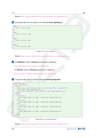 CSS 266
Arquivo: https://github.com/K19/K19-Exercicios/archive/k02-css-complementar42.zip
43 No projeto css, crie um arquivo CSS chamado letter-spacing.css.
1 #p1 {
2 letter -spacing: 2px;
3 }
4
5 #p2 {
6 letter -spacing: -2px;
7 }
8
9 #p3 {
10 letter -spacing: 4px;
11 }
12
13 #p4 {
14 letter -spacing: 6px;
15 }
Código CSS 3.74: letter-spacing.css
Arquivo: https://github.com/K19/K19-Exercicios/archive/k02-css-complementar43.zip
44 No Windows, utilize o Chrome para acessar o endereço:
http://localhost/css/public_html/letter-spacing.html.
No Ubuntu, utilize o Chrome para acessar o endereço:
http://localhost/~<USUARIO>/css/public_html/letter-spacing.html.
45 No projeto css, crie um arquivo chamado word-spacing.html.
1 <!DOCTYPE html>
2 <html lang="pt-br">
3 <head>
4 <meta http -equiv="Content -Type" content="text/html; charset=UTF -8">
5 <title>K19 - word -spacing </title>
6 <link rel="stylesheet" type="text/css" href="word -spacing.css">
7 </head>
8 <body>
9 <p id="p1">
10 Lorem ipsum dolor sit amet , consectetur adipiscing elit.
11 </p>
12 <p id="p2">
13 Lorem ipsum dolor sit amet , consectetur adipiscing elit.
14 </p>
15 <p id="p3">
16 Lorem ipsum dolor sit amet , consectetur adipiscing elit.
17 </p>
18 <p id="p4">
19 Lorem ipsum dolor sit amet , consectetur adipiscing elit.
20 </p>
21 </body>
22 </html>
Código HTML 3.52: word-spacing.html
Arquivo: https://github.com/K19/K19-Exercicios/archive/k02-css-complementar45.zip
266 www.k19.com.br
 