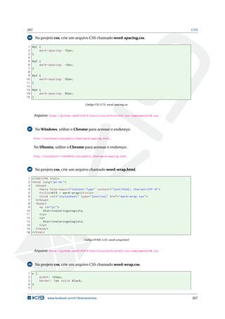 267 CSS
46 No projeto css, crie um arquivo CSS chamado word-spacing.css.
1 #p1 {
2 word -spacing: 10px;
3 }
4
5 #p2 {
6 word -spacing: -5px;
7 }
8
9 #p3 {
10 word -spacing: 30px;
11 }
12
13 #p4 {
14 word -spacing: 50px;
15 }
Código CSS 3.75: word-spacing.css
Arquivo: https://github.com/K19/K19-Exercicios/archive/k02-css-complementar46.zip
47 No Windows, utilize o Chrome para acessar o endereço:
http://localhost/css/public_html/word-spacing.html.
No Ubuntu, utilize o Chrome para acessar o endereço:
http://localhost/~<USUARIO>/css/public_html/word-spacing.html.
48 No projeto css, crie um arquivo chamado word-wrap.html.
1 <!DOCTYPE html>
2 <html lang="pt-br">
3 <head>
4 <meta http -equiv="Content -Type" content="text/html; charset=UTF -8">
5 <title>K19 - word -wrap</title>
6 <link rel="stylesheet" type="text/css" href="word -wrap.css">
7 </head>
8 <body>
9 <p id="p1">
10 Otorrinolaringologista.
11 </p>
12 <p>
13 Otorrinolaringologista.
14 </p>
15 </body>
16 </html>
Código HTML 3.53: word-wrap.html
Arquivo: https://github.com/K19/K19-Exercicios/archive/k02-css-complementar48.zip
49 No projeto css, crie um arquivo CSS chamado word-wrap.css.
1 p {
2 width: 100px;
3 border: 1px solid black;
4 }
5
www.facebook.com/k19treinamentos 267
 