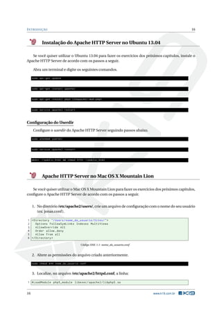 INTRODUÇÃO 16
Instalação do Apache HTTP Server no Ubuntu 13.04
Se você quiser utilizar o Ubuntu 13.04 para fazer os exercícios dos próximos capítulos, instale o
Apache HTTP Server de acordo com os passos a seguir.
Abra um terminal e digite os seguintes comandos.
sudo apt -get update
sudo apt -get install apache2
sudo apt -get install php5 libapache2 -mod -php5
sudo service apache2 restart
Conﬁguração do Userdir
Conﬁgure o userdir do Apache HTTP Server seguindo passos abaixo.
sudo a2enmod userdir
sudo service apache2 restart
mkdir ~/ public_html && chmod 0755 ~/ public_html
Apache HTTP Server no Mac OS X Mountain Lion
Se você quiser utilizar o Mac OS X Mountain Lion para fazer os exercícios dos próximos capítulos,
conﬁgure o Apache HTTP Server de acordo com os passos a seguir.
1. No diretório /etc/apache2/users/, crie um arquivo de conﬁguração com o nome do seu usuário
(ex: jonas.conf).
1 <Directory "/Users/nome_do_usuario/Sites/">
2 Options FollowSymLinks Indexes MultiViews
3 AllowOverride All
4 Order allow ,deny
5 Allow from all
6 </Directory >
Código XML 1.1: nome_do_usuario.conf
2. Altere as permissões do arquivo criado anteriormente.
sudo chmod 644 nome_do_usuario.conf
3. Localize, no arquivo /etc/apache2/httpd.conf, a linha:
1 #LoadModule php5_module libexec/apache2/libphp5.so
16 www.k19.com.br
 