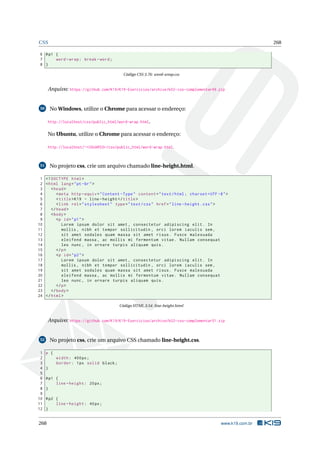 CSS 268
6 #p1 {
7 word -wrap: break -word;
8 }
Código CSS 3.76: word-wrap.css
Arquivo: https://github.com/K19/K19-Exercicios/archive/k02-css-complementar49.zip
50 No Windows, utilize o Chrome para acessar o endereço:
http://localhost/css/public_html/word-wrap.html.
No Ubuntu, utilize o Chrome para acessar o endereço:
http://localhost/~<USUARIO>/css/public_html/word-wrap.html.
51 No projeto css, crie um arquivo chamado line-height.html.
1 <!DOCTYPE html>
2 <html lang="pt-br">
3 <head>
4 <meta http -equiv="Content -Type" content="text/html; charset=UTF -8">
5 <title>K19 - line -height </title>
6 <link rel="stylesheet" type="text/css" href="line -height.css">
7 </head>
8 <body>
9 <p id="p1">
10 Lorem ipsum dolor sit amet , consectetur adipiscing elit. In
11 mollis , nibh et tempor sollicitudin , orci lorem iaculis sem ,
12 sit amet sodales quam massa sit amet risus. Fusce malesuada
13 eleifend massa , ac mollis mi fermentum vitae. Nullam consequat
14 leo nunc , in ornare turpis aliquam quis.
15 </p>
16 <p id="p2">
17 Lorem ipsum dolor sit amet , consectetur adipiscing elit. In
18 mollis , nibh et tempor sollicitudin , orci lorem iaculis sem ,
19 sit amet sodales quam massa sit amet risus. Fusce malesuada
20 eleifend massa , ac mollis mi fermentum vitae. Nullam consequat
21 leo nunc , in ornare turpis aliquam quis.
22 </p>
23 </body>
24 </html>
Código HTML 3.54: line-height.html
Arquivo: https://github.com/K19/K19-Exercicios/archive/k02-css-complementar51.zip
52 No projeto css, crie um arquivo CSS chamado line-height.css.
1 p {
2 width: 400px;
3 border: 1px solid black;
4 }
5
6 #p1 {
7 line -height: 20px;
8 }
9
10 #p2 {
11 line -height: 40px;
12 }
268 www.k19.com.br
 