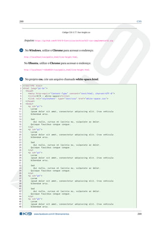 269 CSS
Código CSS 3.77: line-height.css
Arquivo: https://github.com/K19/K19-Exercicios/archive/k02-css-complementar52.zip
53 No Windows, utilize o Chrome para acessar o endereço:
http://localhost/css/public_html/line-height.html.
No Ubuntu, utilize o Chrome para acessar o endereço:
http://localhost/~<USUARIO>/css/public_html/line-height.html.
54 No projeto css, crie um arquivo chamado white-space.html.
1 <!DOCTYPE html>
2 <html lang="pt-br">
3 <head>
4 <meta http -equiv="Content -Type" content="text/html; charset=UTF -8">
5 <title>K19 - white -space</title>
6 <link rel="stylesheet" type="text/css" href="white -space.css">
7 </head>
8 <body>
9 <p id="p1">
10 Lorem
11 ipsum dolor sit amet , consectetur adipiscing elit. Cras vehicula
12 bibendum arcu.
13
14 Sed
15 dui nulla , cursus et lacinia eu, vulputate ac dolor.
16 Quisque faucibus congue congue.
17 </p>
18 <p id="p2">
19 Lorem
20 ipsum dolor sit amet , consectetur adipiscing elit. Cras vehicula
21 bibendum arcu.
22
23 Sed
24 dui nulla , cursus et lacinia eu, vulputate ac dolor.
25 Quisque faucibus congue congue.
26 </p>
27 <p id="p3">
28 Lorem
29 ipsum dolor sit amet , consectetur adipiscing elit. Cras vehicula
30 bibendum arcu.
31
32 Sed
33 dui nulla , cursus et lacinia eu, vulputate ac dolor.
34 Quisque faucibus congue congue.
35 </p>
36 <p id="p4">
37 Lorem
38 ipsum dolor sit amet , consectetur adipiscing elit. Cras vehicula
39 bibendum arcu.
40
41 Sed
42 dui nulla , cursus et lacinia eu, vulputate ac dolor.
43 Quisque faucibus congue congue.
44 </p>
45 <p id="p5">
46 Lorem
47 ipsum dolor sit amet , consectetur adipiscing elit. Cras vehicula
48 bibendum arcu.
www.facebook.com/k19treinamentos 269
 