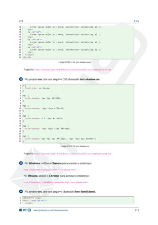 271 CSS
13 Lorem ipsum dolor sit amet , consectetur adipiscing elit.
14 </p>
15 <p id="p3">
16 Lorem ipsum dolor sit amet , consectetur adipiscing elit.
17 </p>
18 <p id="p4">
19 Lorem ipsum dolor sit amet , consectetur adipiscing elit.
20 </p>
21 <p id="p5">
22 Lorem ipsum dolor sit amet , consectetur adipiscing elit.
23 </p>
24 </body>
25 </html>
Código HTML 3.56: text-shadow.html
Arquivo: https://github.com/K19/K19-Exercicios/archive/k02-css-complementar57.zip
58 No projeto css, crie um arquivo CSS chamado text-shadow.css.
1 p {
2 font -size: xx-large;
3 }
4
5 #p1 {
6 text -shadow: 3px 3px #ff0000;
7 }
8
9 #p2 {
10 text -shadow: -3px -3px #ff0000;
11 }
12
13 #p3 {
14 text -shadow: 0 0 10px #ff0000;
15 }
16
17 #p4 {
18 text -shadow: 10px 10px 10px #ff0000;
19 }
20
21 #p5 {
22 text -shadow: 5px 5px 5px #ff0000 , -5px -5px 5px #0000ff;
23 }
Código CSS 3.79: text-shadow.css
Arquivo: https://github.com/K19/K19-Exercicios/archive/k02-css-complementar58.zip
59 No Windows, utilize o Chrome para acessar o endereço:
http://localhost/css/public_html/text-shadow.html.
No Ubuntu, utilize o Chrome para acessar o endereço:
http://localhost/~<USUARIO>/css/public_html/text-shadow.html.
60 No projeto css, crie um arquivo chamado font-family.html.
1 <!DOCTYPE html>
2 <html lang="pt-br">
3 <head>
www.facebook.com/k19treinamentos 271
 