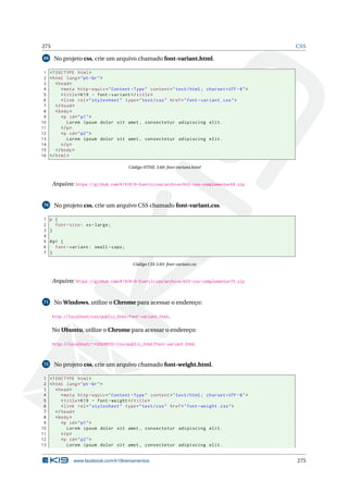 275 CSS
69 No projeto css, crie um arquivo chamado font-variant.html.
1 <!DOCTYPE html>
2 <html lang="pt-br">
3 <head>
4 <meta http -equiv="Content -Type" content="text/html; charset=UTF -8">
5 <title>K19 - font -variant </title>
6 <link rel="stylesheet" type="text/css" href="font -variant.css">
7 </head>
8 <body>
9 <p id="p1">
10 Lorem ipsum dolor sit amet , consectetur adipiscing elit.
11 </p>
12 <p id="p2">
13 Lorem ipsum dolor sit amet , consectetur adipiscing elit.
14 </p>
15 </body>
16 </html>
Código HTML 3.60: font-variant.html
Arquivo: https://github.com/K19/K19-Exercicios/archive/k02-css-complementar69.zip
70 No projeto css, crie um arquivo CSS chamado font-variant.css.
1 p {
2 font -size: xx-large;
3 }
4
5 #p1 {
6 font -variant: small -caps;
7 }
Código CSS 3.83: font-variant.css
Arquivo: https://github.com/K19/K19-Exercicios/archive/k02-css-complementar70.zip
71 No Windows, utilize o Chrome para acessar o endereço:
http://localhost/css/public_html/font-variant.html.
No Ubuntu, utilize o Chrome para acessar o endereço:
http://localhost/~<USUARIO>/css/public_html/font-variant.html.
72 No projeto css, crie um arquivo chamado font-weight.html.
1 <!DOCTYPE html>
2 <html lang="pt-br">
3 <head>
4 <meta http -equiv="Content -Type" content="text/html; charset=UTF -8">
5 <title>K19 - font -weight </title>
6 <link rel="stylesheet" type="text/css" href="font -weight.css">
7 </head>
8 <body>
9 <p id="p1">
10 Lorem ipsum dolor sit amet , consectetur adipiscing elit.
11 </p>
12 <p id="p2">
13 Lorem ipsum dolor sit amet , consectetur adipiscing elit.
www.facebook.com/k19treinamentos 275
 