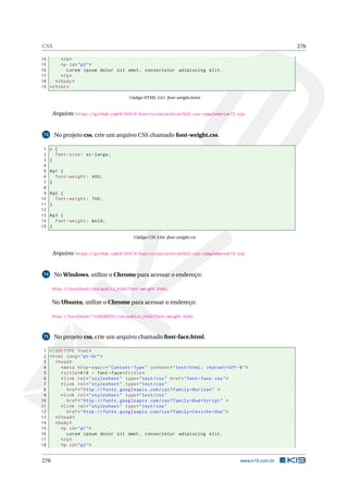 CSS 276
14 </p>
15 <p id="p3">
16 Lorem ipsum dolor sit amet , consectetur adipiscing elit.
17 </p>
18 </body>
19 </html>
Código HTML 3.61: font-weight.html
Arquivo: https://github.com/K19/K19-Exercicios/archive/k02-css-complementar72.zip
73 No projeto css, crie um arquivo CSS chamado font-weight.css.
1 p {
2 font -size: xx-large;
3 }
4
5 #p1 {
6 font -weight: 400;
7 }
8
9 #p2 {
10 font -weight: 700;
11 }
12
13 #p3 {
14 font -weight: bold;
15 }
Código CSS 3.84: font-weight.css
Arquivo: https://github.com/K19/K19-Exercicios/archive/k02-css-complementar73.zip
74 No Windows, utilize o Chrome para acessar o endereço:
http://localhost/css/public_html/font-weight.html.
No Ubuntu, utilize o Chrome para acessar o endereço:
http://localhost/~<USUARIO>/css/public_html/font-weight.html.
75 No projeto css, crie um arquivo chamado font-face.html.
1 <!DOCTYPE html>
2 <html lang="pt-br">
3 <head>
4 <meta http -equiv="Content -Type" content="text/html; charset=UTF -8">
5 <title>K19 - font -face</title>
6 <link rel="stylesheet" type="text/css" href="font -face.css">
7 <link rel="stylesheet" type="text/css"
8 href="http :// fonts.googleapis.com/css?family=Norican" >
9 <link rel="stylesheet" type="text/css"
10 href="http :// fonts.googleapis.com/css?family=Bad+Script" >
11 <link rel="stylesheet" type="text/css"
12 href="http :// fonts.googleapis.com/css?family=Ceviche+One">
13 </head>
14 <body>
15 <p id="p1">
16 Lorem ipsum dolor sit amet , consectetur adipiscing elit.
17 </p>
18 <p id="p2">
276 www.k19.com.br
 