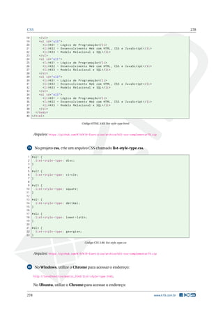 CSS 278
18 </ul>
19 <ul id="ul3">
20 <li>K01 - Lógica de Programação </li>
21 <li>K02 - Desenvolvimento Web com HTML , CSS e JavaScript </li>
22 <li>K03 - Modelo Relacional e SQL</li>
23 </ul>
24 <ol id="ol1">
25 <li>K01 - Lógica de Programação </li>
26 <li>K02 - Desenvolvimento Web com HTML , CSS e JavaScript </li>
27 <li>K03 - Modelo Relacional e SQL</li>
28 </ol>
29 <ol id="ol2">
30 <li>K01 - Lógica de Programação </li>
31 <li>K02 - Desenvolvimento Web com HTML , CSS e JavaScript </li>
32 <li>K03 - Modelo Relacional e SQL</li>
33 </ol>
34 <ol id="ol3">
35 <li>K01 - Lógica de Programação </li>
36 <li>K02 - Desenvolvimento Web com HTML , CSS e JavaScript </li>
37 <li>K03 - Modelo Relacional e SQL</li>
38 </ol>
39 </body>
40 </html>
Código HTML 3.63: list-style-type.html
Arquivo: https://github.com/K19/K19-Exercicios/archive/k02-css-complementar78.zip
79 No projeto css, crie um arquivo CSS chamado list-style-type.css.
1 #ul1 {
2 list -style -type: disc;
3 }
4
5 #ul2 {
6 list -style -type: circle;
7 }
8
9 #ul3 {
10 list -style -type: square;
11 }
12
13 #ol1 {
14 list -style -type: decimal;
15 }
16
17 #ol2 {
18 list -style -type: lower -latin;
19 }
20
21 #ol3 {
22 list -style -type: georgian;
23 }
Código CSS 3.86: list-style-type.css
Arquivo: https://github.com/K19/K19-Exercicios/archive/k02-css-complementar79.zip
80 No Windows, utilize o Chrome para acessar o endereço:
http://localhost/css/public_html/list-style-type.html.
No Ubuntu, utilize o Chrome para acessar o endereço:
278 www.k19.com.br
 