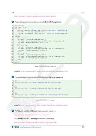 279 CSS
http://localhost/~<USUARIO>/css/public_html/list-style-type.html.
81 No projeto css, crie um arquivo chamado list-style-image.html.
1 <!DOCTYPE html>
2 <html lang="pt-br">
3 <head>
4 <meta http -equiv="Content -Type" content="text/html; charset=UTF -8">
5 <title>K19 - list -style -image</title>
6 <link rel="stylesheet" type="text/css" href="list -style -image.css">
7 </head>
8 <body>
9 <ul id="ul1">
10 <li>K01 - Lógica de Programação </li>
11 <li>K02 - Desenvolvimento Web com HTML , CSS e JavaScript </li>
12 <li>K03 - Modelo Relacional e SQL</li>
13 </ul>
14 <ul id="ul2">
15 <li>K01 - Lógica de Programação </li>
16 <li>K02 - Desenvolvimento Web com HTML , CSS e JavaScript </li>
17 <li>K03 - Modelo Relacional e SQL</li>
18 </ul>
19 <ul id="ul3">
20 <li>K01 - Lógica de Programação </li>
21 <li>K02 - Desenvolvimento Web com HTML , CSS e JavaScript </li>
22 <li>K03 - Modelo Relacional e SQL</li>
23 </ul>
24 </body>
25 </html>
Código HTML 3.64: list-style-image.html
Arquivo: https://github.com/K19/K19-Exercicios/archive/k02-css-complementar81.zip
82 No projeto css, crie um arquivo CSS chamado list-style-image.css.
1 #ul1 {
2 list -style -image: url("http ://www.k19.com.br/figs/star.png");
3 }
4
5 #ul2 {
6 list -style -image: url("http ://www.k19.com.br/figs/cake.png");
7 }
8
9 #ul3 {
10 list -style -image: url("http ://www.k19.com.br/figs/flying_heart.png");
11 }
Código CSS 3.87: list-style-image.css
Arquivo: https://github.com/K19/K19-Exercicios/archive/k02-css-complementar82.zip
83 No Windows, utilize o Chrome para acessar o endereço:
http://localhost/css/public_html/list-style-image.html.
No Ubuntu, utilize o Chrome para acessar o endereço:
http://localhost/~<USUARIO>/css/public_html/list-style-image.html.
www.facebook.com/k19treinamentos 279
 