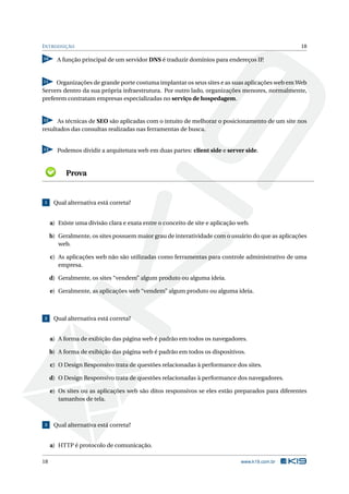 INTRODUÇÃO 18
10 A função principal de um servidor DNS é traduzir domínios para endereços IP.
11 Organizações de grande porte costuma implantar os seus sites e as suas aplicações web em Web
Servers dentro da sua própria infraestrutura. Por outro lado, organizações menores, normalmente,
preferem contratam empresas especializadas no serviço de hospedagem.
12 As técnicas de SEO são aplicadas com o intuito de melhorar o posicionamento de um site nos
resultados das consultas realizadas nas ferramentas de busca.
13 Podemos dividir a arquitetura web em duas partes: client side e server side.
Prova
1 Qual alternativa está correta?
a) Existe uma divisão clara e exata entre o conceito de site e aplicação web.
b) Geralmente, os sites possuem maior grau de interatividade com o usuário do que as aplicações
web.
c) As aplicações web não são utilizadas como ferramentas para controle administrativo de uma
empresa.
d) Geralmente, os sites “vendem” algum produto ou alguma ideia.
e) Geralmente, as aplicações web “vendem” algum produto ou alguma ideia.
2 Qual alternativa está correta?
a) A forma de exibição das página web é padrão em todos os navegadores.
b) A forma de exibição das página web é padrão em todos os dispositivos.
c) O Design Responsivo trata de questões relacionadas à performance dos sites.
d) O Design Responsivo trata de questões relacionadas à performance dos navegadores.
e) Os sites ou as aplicações web são ditos responsivos se eles estão preparados para diferentes
tamanhos de tela.
3 Qual alternativa está correta?
a) HTTP é protocolo de comunicação.
18 www.k19.com.br
 