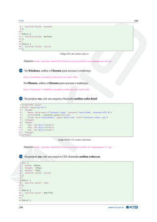 CSS 288
8 outline -style: dashed;
9 }
10
11 #div2 {
12 outline -style: dotted;
13 }
14
15 #div3 {
16 outline -style: solid;
17 }
Código CSS 3.96: outline-style.css
Arquivo: https://github.com/K19/K19-Exercicios/archive/k02-css-complementar109.zip
110 No Windows, utilize o Chrome para acessar o endereço:
http://localhost/css/public_html/outline-style.html.
No Ubuntu, utilize o Chrome para acessar o endereço:
http://localhost/~<USUARIO>/css/public_html/outline-style.html.
111 No projeto css, crie um arquivo chamado outline-color.html.
1 <!DOCTYPE html>
2 <html lang="pt-br">
3 <head>
4 <meta http -equiv="Content -Type" content="text/html; charset=UTF -8">
5 <title>K19 - outline -color</title>
6 <link rel="stylesheet" type="text/css" href="outline -color.css">
7 </head>
8 <body>
9 <div id="div1"></div>
10 <div id="div2"></div>
11 <div id="div3"></div>
12 </body>
13 </html>
Código HTML 3.74: outline-color.html
Arquivo: https://github.com/K19/K19-Exercicios/archive/k02-css-complementar111.zip
112 No projeto css, crie um arquivo CSS chamado outline-color.css.
1 div {
2 width: 400px;
3 height: 100px;
4 margin: 10px;
5 outline -style: solid;
6 }
7
8 #div1 {
9 outline -color: red;
10 }
11
12 #div2 {
13 outline -color: #00 ff00;
14 }
15
16 #div3 {
288 www.k19.com.br
 