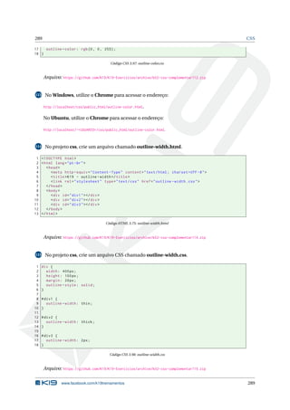 289 CSS
17 outline -color: rgb(0, 0, 255);
18 }
Código CSS 3.97: outline-color.css
Arquivo: https://github.com/K19/K19-Exercicios/archive/k02-css-complementar112.zip
113 No Windows, utilize o Chrome para acessar o endereço:
http://localhost/css/public_html/outline-color.html.
No Ubuntu, utilize o Chrome para acessar o endereço:
http://localhost/~<USUARIO>/css/public_html/outline-color.html.
114 No projeto css, crie um arquivo chamado outline-width.html.
1 <!DOCTYPE html>
2 <html lang="pt-br">
3 <head>
4 <meta http -equiv="Content -Type" content="text/html; charset=UTF -8">
5 <title>K19 - outline -width</title>
6 <link rel="stylesheet" type="text/css" href="outline -width.css">
7 </head>
8 <body>
9 <div id="div1"></div>
10 <div id="div2"></div>
11 <div id="div3"></div>
12 </body>
13 </html>
Código HTML 3.75: outline-width.html
Arquivo: https://github.com/K19/K19-Exercicios/archive/k02-css-complementar114.zip
115 No projeto css, crie um arquivo CSS chamado outline-width.css.
1 div {
2 width: 400px;
3 height: 100px;
4 margin: 20px;
5 outline -style: solid;
6 }
7
8 #div1 {
9 outline -width: thin;
10 }
11
12 #div2 {
13 outline -width: thick;
14 }
15
16 #div3 {
17 outline -width: 2px;
18 }
Código CSS 3.98: outline-width.css
Arquivo: https://github.com/K19/K19-Exercicios/archive/k02-css-complementar115.zip
www.facebook.com/k19treinamentos 289
 