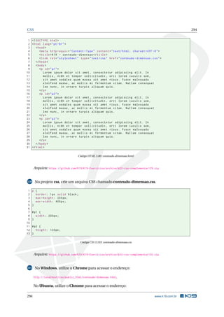 CSS 294
1 <!DOCTYPE html>
2 <html lang="pt-br">
3 <head>
4 <meta http -equiv="Content -Type" content="text/html; charset=UTF -8">
5 <title>K19 - conteudo -dimensao </title>
6 <link rel="stylesheet" type="text/css" href="conteudo -dimensao.css">
7 </head>
8 <body>
9 <p id="p1">
10 Lorem ipsum dolor sit amet , consectetur adipiscing elit. In
11 mollis , nibh et tempor sollicitudin , orci lorem iaculis sem ,
12 sit amet sodales quam massa sit amet risus. Fusce malesuada
13 eleifend massa , ac mollis mi fermentum vitae. Nullam consequat
14 leo nunc , in ornare turpis aliquam quis.
15 </p>
16 <p id="p2">
17 Lorem ipsum dolor sit amet , consectetur adipiscing elit. In
18 mollis , nibh et tempor sollicitudin , orci lorem iaculis sem ,
19 sit amet sodales quam massa sit amet risus. Fusce malesuada
20 eleifend massa , ac mollis mi fermentum vitae. Nullam consequat
21 leo nunc , in ornare turpis aliquam quis.
22 </p>
23 <p id="p3">
24 Lorem ipsum dolor sit amet , consectetur adipiscing elit. In
25 mollis , nibh et tempor sollicitudin , orci lorem iaculis sem ,
26 sit amet sodales quam massa sit amet risus. Fusce malesuada
27 eleifend massa , ac mollis mi fermentum vitae. Nullam consequat
28 leo nunc , in ornare turpis aliquam quis.
29 </p>
30 </body>
31 </html>
Código HTML 3.80: conteudo-dimensao.html
Arquivo: https://github.com/K19/K19-Exercicios/archive/k02-css-complementar129.zip
130 No projeto css, crie um arquivo CSS chamado conteudo-dimensao.css.
1 p {
2 border: 1px solid black;
3 max -height: 200px;
4 max -width: 400px;
5 }
6
7 #p1 {
8 width: 200px;
9 }
10
11 #p2 {
12 height: 130px;
13 }
Código CSS 3.103: conteudo-dimensao.css
Arquivo: https://github.com/K19/K19-Exercicios/archive/k02-css-complementar130.zip
131 No Windows, utilize o Chrome para acessar o endereço:
http://localhost/css/public_html/conteudo-dimensao.html.
No Ubuntu, utilize o Chrome para acessar o endereço:
294 www.k19.com.br
 