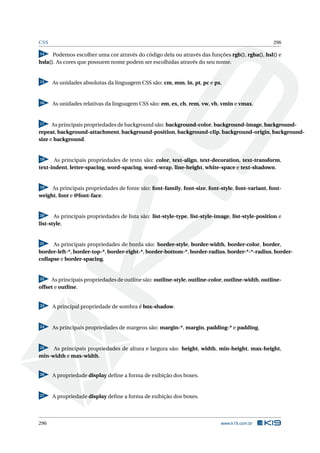 CSS 296
14 Podemos escolher uma cor através do código dela ou através das funções rgb(), rgba(), hsl() e
hsla(). As cores que possuem nome podem ser escolhidas através do seu nome.
15 As unidades absolutas da linguagem CSS são: cm, mm, in, pt, pc e px.
16 As unidades relativas da linguagem CSS são: em, ex, ch, rem, vw, vh, vmin e vmax.
17 As principais propriedades de background são: background-color, background-image, background-
repeat, background-attachment, background-position, background-clip, background-origin, background-
size e background.
18 As principais propriedades de texto são: color, text-align, text-decoration, text-transform,
text-indent, letter-spacing, word-spacing, word-wrap, line-height, white-space e text-shadown.
19 As principais propriedades de fonte são: font-family, font-size, font-style, font-variant, font-
weight, font e @font-face.
20 As principais propriedades de lista são: list-style-type, list-style-image, list-style-position e
list-style.
21 As principais propriedades de borda são: border-style, border-width, border-color, border,
border-left-*, border-top-*, border-right-*, border-bottom-*, border-radius, border-*-*-radius, border-
collapse e border-spacing.
22 As principais propriedades de outline são: outline-style, outline-color, outline-width, outline-
offset e outline.
23 A principal propriedade de sombra é box-shadow.
24 As principais propriedades de margens são: margin-*, margin, padding-* e padding.
25 As principais propriedades de altura e largura são: height, width, min-height, max-height,
min-width e max-width.
26 A propriedade display deﬁne a forma de exibição dos boxes.
27 A propriedade display deﬁne a forma de exibição dos boxes.
296 www.k19.com.br
 