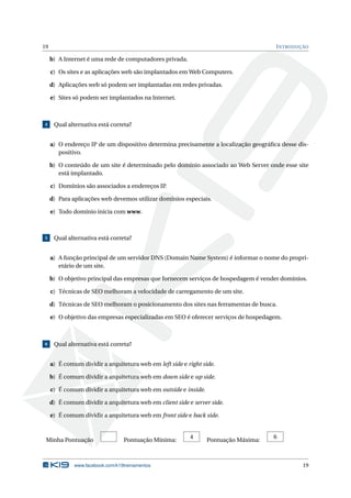 19 INTRODUÇÃO
b) A Internet é uma rede de computadores privada.
c) Os sites e as aplicações web são implantados em Web Computers.
d) Aplicações web só podem ser implantadas em redes privadas.
e) Sites só podem ser implantados na Internet.
4 Qual alternativa está correta?
a) O endereço IP de um dispositivo determina precisamente a localização geográﬁca desse dis-
positivo.
b) O conteúdo de um site é determinado pelo domínio associado ao Web Server onde esse site
está implantado.
c) Domínios são associados a endereços IP.
d) Para aplicações web devemos utilizar domínios especiais.
e) Todo domínio inicia com www.
5 Qual alternativa está correta?
a) A função principal de um servidor DNS (Domain Name System) é informar o nome do propri-
etário de um site.
b) O objetivo principal das empresas que fornecem serviços de hospedagem é vender domínios.
c) Técnicas de SEO melhoram a velocidade de carregamento de um site.
d) Técnicas de SEO melhoram o posicionamento dos sites nas ferramentas de busca.
e) O objetivo das empresas especializadas em SEO é oferecer serviços de hospedagem.
6 Qual alternativa está correta?
a) É comum dividir a arquitetura web em left side e right side.
b) É comum dividir a arquitetura web em down side e up side.
c) É comum dividir a arquitetura web em outside e inside.
d) É comum dividir a arquitetura web em client side e server side.
e) É comum dividir a arquitetura web em front side e back side.
Minha Pontuação Pontuação Mínima:
4
Pontuação Máxima:
6
www.facebook.com/k19treinamentos 19
 