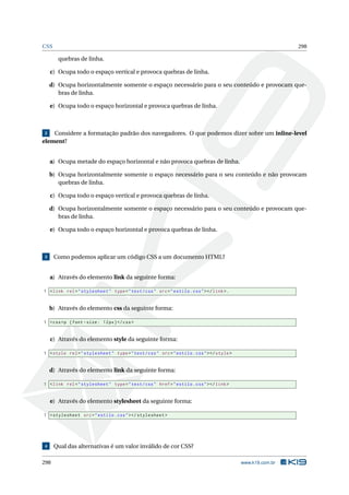 CSS 298
quebras de linha.
c) Ocupa todo o espaço vertical e provoca quebras de linha.
d) Ocupa horizontalmente somente o espaço necessário para o seu conteúdo e provocam que-
bras de linha.
e) Ocupa todo o espaço horizontal e provoca quebras de linha.
2 Considere a formatação padrão dos navegadores. O que podemos dizer sobre um inline-level
element?
a) Ocupa metade do espaço horizontal e não provoca quebras de linha.
b) Ocupa horizontalmente somente o espaço necessário para o seu conteúdo e não provocam
quebras de linha.
c) Ocupa todo o espaço vertical e provoca quebras de linha.
d) Ocupa horizontalmente somente o espaço necessário para o seu conteúdo e provocam que-
bras de linha.
e) Ocupa todo o espaço horizontal e provoca quebras de linha.
3 Como podemos aplicar um código CSS a um documento HTML?
a) Através do elemento link da seguinte forma:
1 <link rel="stylesheet" type="text/css" src="estilo.css"></link>.
b) Através do elemento css da seguinte forma:
1 <css>p {font -size: 12px}</css>
c) Através do elemento style da seguinte forma:
1 <style rel="stylesheet" type="text/css" src="estilo.css"></style>
d) Através do elemento link da seguinte forma:
1 <link rel="stylesheet" type="text/css" href="estilo.css"></link>
e) Através do elemento stylesheet da seguinte forma:
1 <stylesheet src="estilo.css"></stylesheet >
4 Qual das alternativas é um valor inválido de cor CSS?
298 www.k19.com.br
 