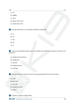299 CSS
a) red
b) #00ff00
c) preto
d) rgba(0, 100, 30, 0.1)
e) hsl(100, 20%, 10%)
5 Qual das alternativas é uma unidade inválida de medida CSS?
a) px
b) em
c) rem
d) qm
e) pc
6 Qual das propriedades abaixo pode ser utilizada para deﬁnir uma imagem de fundo de um
elemento?
a) background-attachment
b) background
c) bg-color
d) background-size
e) bg-image
7 Para deﬁnirmos a cor da fonte de um texto, qual propriedade CSS devemos utilizar?
a) color
b) font-color
c) text-color
d) foreground-color
e) colour
8 Considere o seguinte código HTML:
www.facebook.com/k19treinamentos 299
 