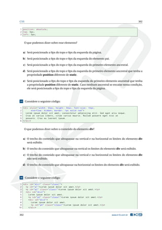 CSS 302
1 position: absolute;
2 top: 0px;
3 left: 0px;
O que podemos dizer sobre esse elemento?
a) Será posicionado a 0px do topo e 0px da esquerda da página.
b) Será posicionado a 0px do topo e 0px da esquerda do elemento pai.
c) Será posicionado a 0px do topo e 0px da esquerda do primeiro elemento ancestral.
d) Será posicionado a 0px do topo e 0px da esquerda do primeiro elemento ancestral que tenha a
propriedade position diferente de static.
e) Será posicionado a 0px do topo e 0px da esquerda do primeiro elemento ancestral que tenha
a propriedade position diferente de static. Caso nenhum ancestral se encaixe nessa condição,
ele será posicionado a 0px do topo e 0px da esquerda da página.
15 Considere o seguinte código:
1 <div style="width: 50px; height: 50px; font -size: 16px;
2 overflow: hidden; border: 1px solid red">
3 Lorem ipsum dolor sit amet , consectetur adipiscing elit. Sed eget arcu neque.
4 Cras at varius libero , vitae varius mauris. Nullam posuere eget nisi at
5 posuere. Cras eu laoreet ipsum.
6 </div>
O que podemos dizer sobre o conteúdo do elemento div?
a) O trecho do conteúdo que ultrapassar na vertical e na horizontal os limites do elemento div
será exibido.
b) O trecho do conteúdo que ultrapassar na vertical os limites do elemento div será exibido.
c) O trecho do conteúdo que ultrapassar na vertical e na horizontal os limites do elemento div
não será exibido.
d) O trecho do conteúdo que ultrapassar na horizontal os limites do elemento div será exibido.
16 Considere o seguinte código:
1 <div id="div1" class="class1">
2 <p id="p1">Lorem ipsum dolor sit amet.</p>
3 <p id="p2" class="class1">Lorem ipsum dolor sit amet.</p>
4 <div id="div2">
5 Lorem ipsum dolor sit amet.
6 <p id="p3" class="class1">Lorem ipsum dolor sit amet.</p>
7 <div id="div3">
8 Lorem ipsum dolor sit amet.
9 <p id="p4" class="class1">Lorem ipsum dolor sit amet.</p>
10 </div>
302 www.k19.com.br
 