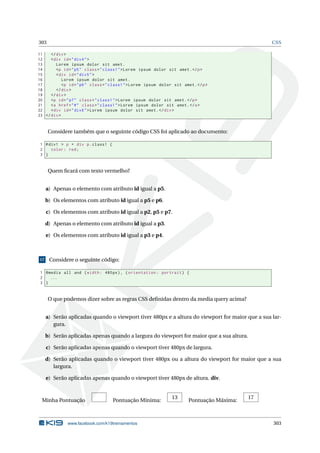 303 CSS
11 </div>
12 <div id="div4">
13 Lorem ipsum dolor sit amet.
14 <p id="p5" class="class1">Lorem ipsum dolor sit amet.</p>
15 <div id="div5">
16 Lorem ipsum dolor sit amet.
17 <p id="p6" class="class1">Lorem ipsum dolor sit amet.</p>
18 </div>
19 </div>
20 <p id="p7" class="class1">Lorem ipsum dolor sit amet.</p>
21 <a href="#" class="class1">Lorem ipsum dolor sit amet.</a>
22 <div id="div6">Lorem ipsum dolor sit amet.</div>
23 </div>
Considere também que o seguinte código CSS foi aplicado ao documento:
1 #div1 > p + div p.class1 {
2 color: red;
3 }
Quem ﬁcará com texto vermelho?
a) Apenas o elemento com atributo id igual a p5.
b) Os elementos com atributo id igual a p5 e p6.
c) Os elementos com atributo id igual a p2, p5 e p7.
d) Apenas o elemento com atributo id igual a p3.
e) Os elementos com atributo id igual a p3 e p4.
17 Considere o seguinte código:
1 @media all and (width: 480px), (orientation: portrait) {
2 ...
3 }
O que podemos dizer sobre as regras CSS deﬁnidas dentro da media query acima?
a) Serão aplicadas quando o viewport tiver 480px e a altura do viewport for maior que a sua lar-
gura.
b) Serão aplicadas apenas quando a largura do viewport for maior que a sua altura.
c) Serão aplicadas apenas quando o viewport tiver 480px de largura.
d) Serão aplicadas quando o viewport tiver 480px ou a altura do viewport for maior que a sua
largura.
e) Serão aplicadas apenas quando o viewport tiver 480px de altura. div.
Minha Pontuação Pontuação Mínima:
13
Pontuação Máxima:
17
www.facebook.com/k19treinamentos 303
 